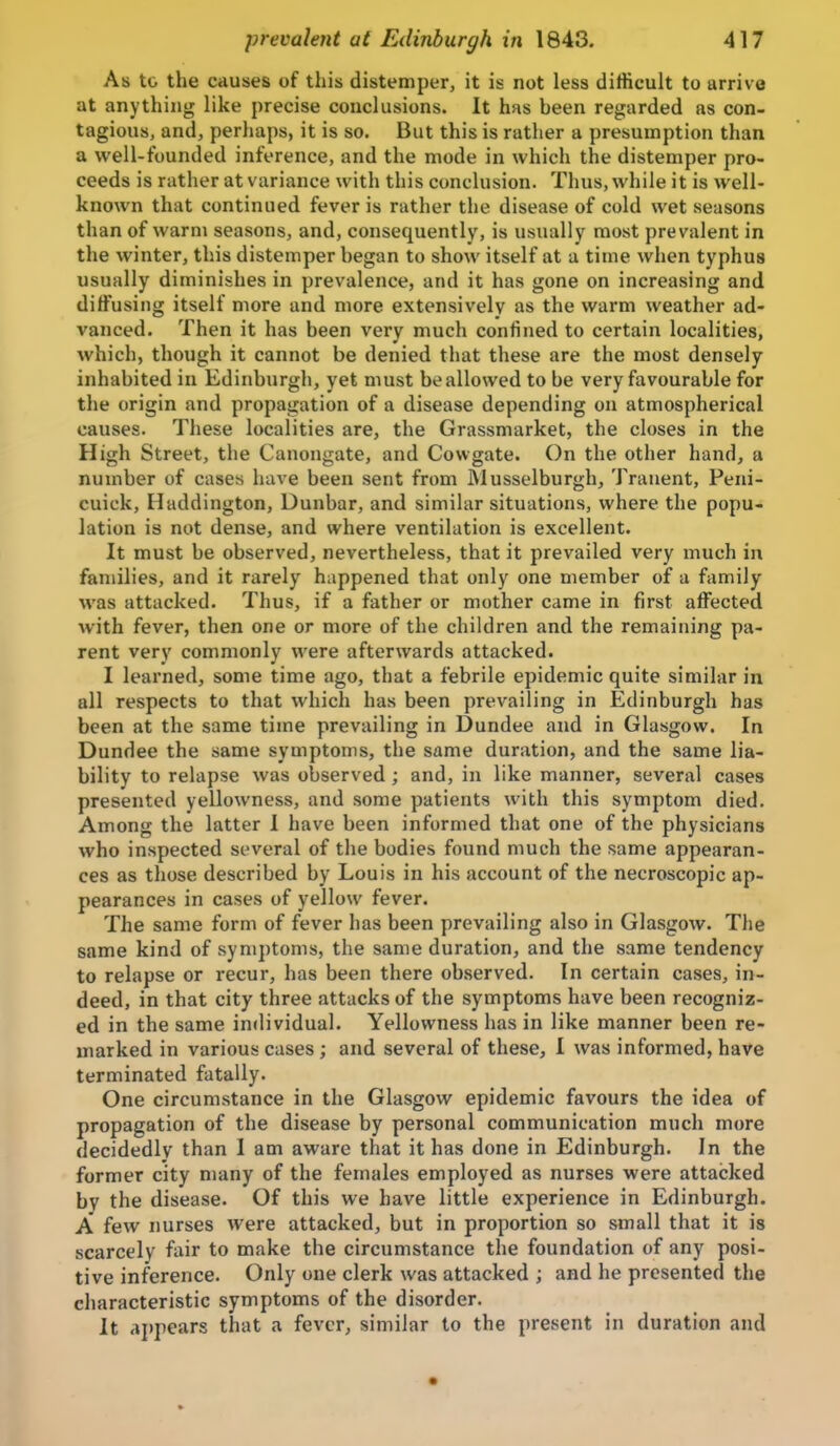 As to the causes of this distemper, it is not less difficult to arrive at anything like precise conclusions. It has been regarded as con- tagious, and, perhaps, it is so. But this is rather a presumption than a well-founded inference, and the mode in which the distemper pro- ceeds is rather at variance with this conclusion. Thus, while it is well- known that continued fever is rather the disease of cold wet seasons than of warm seasons, and, consequently, is usually most prevalent in the winter, this distemper began to show itself at a time when typhus usually diminishes in prevalence, and it has gone on increasing and diffusing itself more and more extensively as the warm weather ad- vanced. Then it has been very much confined to certain localities, which, though it cannot be denied that these are the most densely inhabited in Edinburgh, yet must be allowed to be very favourable for the origin and propagation of a disease depending on atmospherical causes. These localities are, the Grassmarket, the closes in the High Street, the Canongate, and Cowgate. On the other hand, a number of cases have been sent from Musselburgh, Tranent, Peni- cuick, Haddington, Dunbar, and similar situations, where the popu- lation is not dense, and where ventilation is excellent. It must be observed, nevertheless, that it prevailed very much in families, and it rarely happened that only one member of a family was attacked. Thus, if a father or mother came in first affected with fever, then one or more of the children and the remaining pa- rent very commonly were afterwards attacked. I learned, some time ago, that a febrile epidemic quite similar in all respects to that which has been prevailing in Edinburgh has been at the same time prevailing in Dundee and in Glasgow. In Dundee the same symptoms, the same duration, and the same lia- bility to relapse was observed ; and, in like manner, several cases presented yellowness, and some patients with this symptom died. Among the latter 1 have been informed that one of the physicians who inspected several of the bodies found much the same appearan- ces as those described by Louis in his account of the necroscopic ap- pearances in cases of yellow fever. The same form of fever has been prevailing also in Glasgow. The same kind of symptoms, the same duration, and the same tendency to relapse or recur, has been there observed. In certain cases, in- deed, in that city three attacks of the symptoms have been recogniz- ed in the same individual. Yellowness has in like manner been re- marked in various cases; and several of these, I was informed, have terminated fatally. One circumstance in the Glasgow epidemic favours the idea of propagation of the disease by personal communication much more decidedly than I am aware that it has done in Edinburgh. In the former city many of the females employed as nurses were attacked by the disease. Of this we have little experience in Edinburgh. A few nurses were attacked, but in proportion so small that it is scarcely fair to make the circumstance the foundation of any posi- tive inference. Only one clerk was attacked ; and he presented the characteristic symptoms of the disorder. It appears that a fever, similar to the present in duration and