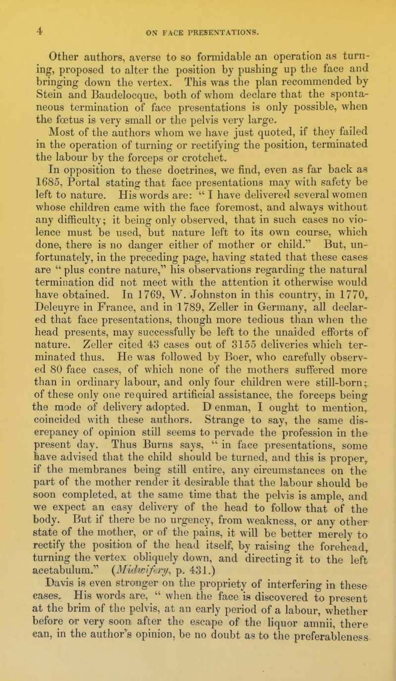 Other authors, averse to so formidable an operation as turn- ing, proposed to alter the position by pushing up the face and bringing down the vertex. This was the plan recommended by Stein and Baudelocque, both of whom declare that the sponta- neous termination of face presentations is only possible, when the foetus is very small or the pelvis very large. Most of the authors whom we have just quoted, if they failed in the operation of turning or rectifying the position, terminated the labour by the forceps or crotchet. In opposition to these doctrines, we find, even as far back as 1685, Portal stating that face presentations may with safety be left to nature. His words are: I have delivered several women whose children came with the face foremost, and always without any difficulty; it being only observed, that in such cases no vio- lence must be used, but nature left to its own course, which done, there is no danger either of mother or child. But, un- fortunately, in the preceding page, having stated that these cases are plus centre nature, his observations regarding the natural termination did not meet with the attention it otherwise would have obtained. In 1769, W. Johnston in this country, in 1770, Deleuyre in France, and in 1789, Zeller in Germany, all declar- ed that face presentations, though more tedious than when the head presents, may successfully be left to the unaided efforts of nature. Zeller cited 43 cases out of 3155 deliveries which ter- minated thus. He was followed by Boer, who carefully observ- ed 80 face cases, of which none of the mothers suffered more than in ordinary labour, and only four children were still-born; of these only one required artificial assistance, the forceps being the mode of dehvery adopted. D enman, I ought to mention, coincided with these authors. Strange to say, the same dis- crepancy of opinion still seems to pervade the profession in the present day. Thus Burns says, in face presentations, some have advised that the child should be turned, and this is proper,, if the membranes being still entire, any circumstances on the part of the mother render it desirable that the labour should be soon completed, at the same time that the pelvis is ample, and we expect an easy delivery of the head to follow that of the body. But if there be no urgency, from weakness, or any other state of the mother, or of the pains, it will be better merely to rectify the position of the head itself, by raising the forehead^ turning the vertex obliquely down, and directing it to the left acetabulum. {MidwifKri/^ p. 431.) Davis is even stronger on the propriety of interfering in these cases. His words are, when the face is discovered to present at the brim of the pelvis, at an early period of a labour, whether before or very soon after the escape of the liquor amnii, there can, in the author^s opinion, be no doubt as to the preferableness