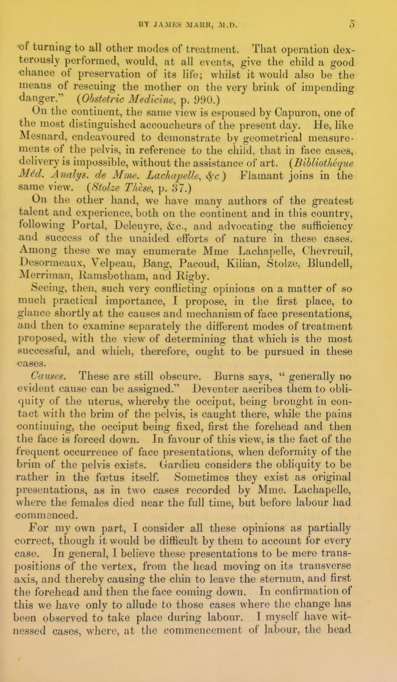 t)f turning to all other modes of treatment. That operation dex- terously performed, would, at all events, give the child a good chance of preservation of its life; whilst it would also be the means of rescuing the mother on the very brink of impending danger. {Obstetric Medicine, p. 990.) On the continent, the same view is espoused by Capuron, one of the most distinguished accoucheurs of the present day. He, like Mesnard, endeavoured to demonstrate by geometrical measure- ments of the pelvis, in reference to the child, that in face cases, delivery is impossible, without the assistance of art. {Bibliotheque Mid. Analys. de Mm\ Lachapelle, i^r) Flamant joins in the same view. {Stolze These, p. 87.) On the other hand, we have many authors of the greatest talent and experience, both on the continent and in this country, following Portal, Deleuyre, &c., and advocating the sufficiency and success of the unaided efforts of nature in these cases. Among these we may enumerate Mme Lachapelle, Chevreuil, Desormeaux, Velpeau, Bang, Pacoud, Kilian, Stoize, Blundell, Merriman, Kamsbotham, and Rigby. Seeing, then, such very conflicting opinions on a matter of so much practical importance, I propose, in the first place, to glance shortly at the causes and mechanism of face presentations, and then to examine separately the different modes of treatment proposed, with the view of determining that which is the most successful, and which, therefore, ought to be pursued in these cases. Causes. These are still obscure. Burns says, generally no evident cause can be assigned. Deventcr ascribes them to obli- quity of the uterus, whereby the occiput, being brought in con- tact with the brim of the pelvis, is caught there, while the pains continuing, the occiput being fixed, first the forehead and then the face is forced down. In favour of this view, is the fact of the frequent occurrence of face presentations, when deformity of the brim of the pelvis exists. Oardieu considers the obliquity to be rather in the foetus itself. Sometimes they exist as original presentations, as in two cases recorded by Mme. Lachapelle, where the females died near the full time, but before labour had commenced. For my own part, I consider all these opinions as partially correct, though it would be difficult by them to account for every case. In general, I believe these presentations to be mere trans- positions of the vertex, from the head moving on its transverse axis, and thereby causing the chin to leave the sternum, and first the forehead and then the face coming down. In confirmation of this we have only to allude to those cases where the change has been observed to take place during labour. I myself have wit- nessed cases, where, at the commencement of labour, the head