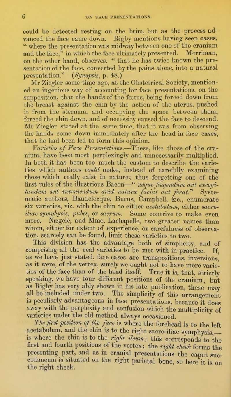 could be detected resting on the brim, but as the process ad- vanced the face came down. Rigby mentions having seen cases, where the presentation was midway between one of the cranium and the face, in which the face ultimately presented. Merriman, on the other hand, observes, that he has twice known the pre- sentation of the face, converted by the pains alone, into a natural presentation. {Si/nopsis, p. 48.) Mr Ziegler some time ago, at the Obstetrical Society, mention- ed an ingenious way of accounting for face presentations, on the supposition, that the hands of the foetus, being forced down from the breast against the chin by the action of the uterus, pushed it from the sternum, and occupying the space between them, forced the chin down, and of necessity caused the face to descend. Mr Ziegler stated at the same time, that it was from observing the hands come down immediately after the head in face cases, that he had been led to form this opinion. Varieties of Face Presentations.—These, like those of the cra- nium, have been most perplexingly and unnecessarily multiplied. In both it has been too much the custom to describe the varie- ties which authors could make, instead of carefully examining those which really exist in nature; thus forgetting one of the first rules of the illustrious Bacon— neque Jingendum aut excogi- tandum sed inveniendum quid natura faciat aut ferat^ Syste- matic authors, Baudelocque, Burns, Campbell, &c., enumerate six varieties, viz. with the chin to either acetabulum^ either sacro- iliac symphysis., puhes, or sacrum. Some contrive to make even more. Nsegele, and Mme. Lachapelle, two greater names than whom, either for extent of experience, or carefulness of observa- tion, scarcely can be found, limit these varieties to two. This division has the advantage both of simplicity, and of comprising all the real varieties to be met with in practice. If, as we have just stated, face cases are transpositions, inversions, as it were, of the vertex, surely we ought not to have more varie- ties of the face than of the head itself. True it is, that, strictly speaking, we have four different positions of the cranium; but as Rigby has very ably shown in his late publication, these may all be included under two. The simplicity of this arrangement is peculiarly advantageous in face presentations, because it does away with the perplexity and confusion which the multiplicity of varieties under the old method always occasioned. The first position of the face is where the forehead is to the left acetabulum, and the chin is to the right sacro-iliac symphysis, is where the chin is to the right ileum; this corresponds to the first and fourth positions of the vertex; the right cheek forms the presenting part, and as in cranial presentations the caput suc- cedaneum is situated on the right parietal bone, so here it is on the right cheek.