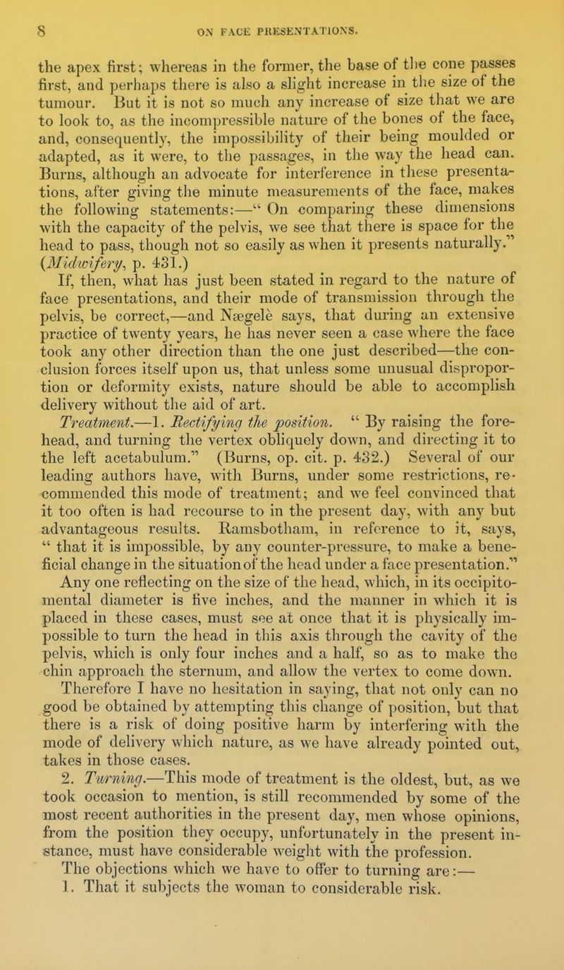 the apex first; whereas in the former, the base of tlie cone passes first, and perhaps there is also a shght increase in the size of the tumour. But it is not so much any increase of size that we are to look to, as the incompressible nature of the bones of the face, and, consequently, the impossibility of their being moulded or adapted, as it were, to the passages, in the way the head can. Burns, although an advocate for interference in these presenta- tions, after giving the minute measurements of the face, makes the following statements:—On comparing these dimensions with the capacity of the pelvis, we see that there is space for the head to pass, though not so easily as when it presents naturally. {Midivifery^ p. 431.) If, then, what has just been stated in regard to the nature of face presentations, and their mode of transmission through the pelvis, be correct,—and Nsegele says, that during an extensive practice of twenty years, he has never seen a case where the face took any other direction than the one just described—the con- clusion forces itself upon us, that unless some unusual dispropor- tion or deformity exists, nature should be able to accomplish delivery without the aid of art. Treatment.—1. Rectifyincj the position. By raising the fore- head, and turning the vertex obliquely down, and directing it to the left acetabulum. (Burns, op. cit. p. 432.) Several of our leading authors have, with Burns, under some restrictions, re- commended this mode of treatment; and we feel convinced that it too often is had recourse to in the present day, with any but advantageous results. Ramsbotham, in reference to it, says, that it is impossible, by any counter-pressure, to make a bene- ficial change in the situation of the head under a face presentation.''' Any one reflecting on the size of the head, which, in its occipito- mental diameter is five inches, and the manner in which it is placed in these cases, must see at once that it is physically im- possible to turn the head in this axis through the cavity of the pelvis, which is only four inches and a half, so as to make the chin approach the sternum, and allow the vertex to come down. Therefore I have no hesitation in saying, that not only can no good be obtained by attempting this change of position, but that there is a risk of doing positive harm by interfering with the mode of delivery which nature, as we have already pointed out, takes in those cases. 2. Turning.—This mode of treatment is the oldest, but, as we took occasion to mention, is still recommended by some of the most recent authorities in the present day, men whose opinions, from the position they occupy, unfortunately in the present in- stance, must have considerable weight with the profession. The objections which we have to offer to turning are:—