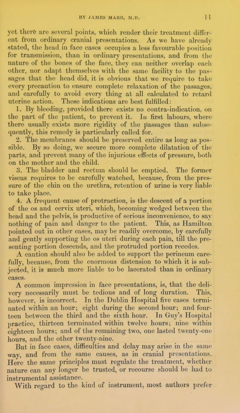 yet there are several points, which render their treatment differ- ent from ordinary cranial presentations. As we have already stated, the head in face cases occupies a less favourable position for transmission, than in ordinary presentations, and from the nature of the bones of the face, they can neither overlap each other, nor adapt themselves with the same facility to the pas- sages that the head did, it is obvious that we require to take every precaution to ensure complete relaxation of the passages, and carefully to avoid every thing at all calculated to retard uterine action. These indications are best fulfilled: 1. By bleeding, provided there exists no contra-indication, on the part of the patient, to prevent it. In first labours, where there usually exists more rigidity of the passages than subse- quently, this remedy is particularly called for. 2. The membranes should be preserved entire as long as pos- sible. By so doing, we secure more complete dilatation of the parts, and prevent many of the injurious effects of pressure, both on the mother and the child, 3. The bladder and rectum should be emptied. The former viscus requires to be carefully watched, because, from the pres- sure of the chin on the urethra, retention of urine is very liable to take place. 4. A frequent cause of protraction, is the descent of a portion of the OS and cervix uteri, which, becoming wedged between the head and the pelvis, is productive of serious inconvenience, to say nothing of pain and danger to the patient. This, as Hamilton pointed out in other cases, may be readily overcome, by carefully and gently supporting the os uteri during each pain, till the pre- senting portion descends, and the protruded portion recedes. A caution should also be added to support the perineum care- fully, because, from the enormous distension to which it is sub- jected, it is much more liable to be lacerated than in ordinary cases. A common impression in face presentations, is, that the deli- very necessarily must be tedious and of long duration. This, however, is incoiTect. In the Dublin Hospital five cases termi- nated within an hour; eight during the second hour; and four- teen between the third and the sixth hour. In Guy's Hospital practice, thirteen terminated within twelve hours; nine within eighteen hours; and of the remaining two, one lasted twenty-one hours, and the other twenty-nine. But in face cases, difficulties and delay may arise in the same way, and from the same causes, as in cranial presentations. Here the same principles must regulate the treatment, whether nature can any longer be trusted, or recourse should be had to instrumental assistance. With reo-ard to the kind of instrument, most authors prefer