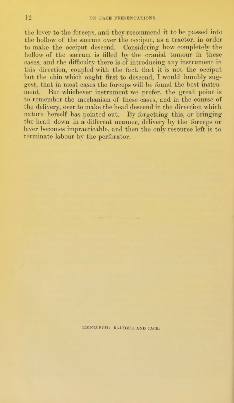 the lever to the forceps, and they recommend it to be passed into the hollow of the sacrum over the occiput, as a tractor, in order to make the occiput descend. Considering how completely the hollow of the sacrum is filled by the cranial tumour in these cases, and the difficulty there is of introducing any instrument in this direction, coupled with the fact, that it is not the occiput but the chin which ought first to descend, I would humbly sug- gest, that in most cases the forceps will be found the best instru- ment. But whichever instrument we prefer, the great point is to remember the mechanism of these cases, and in the course of the delivery, ever to make the head descend in the direction which nature herself has pointed out. By forgetting this, or bringing the head down in a different manner, delivery by the forceps or lever becomes impracticable, and then the only resource left is to terminate labour by the perforator. EDINBURGH: BALFOUR AND JACK.