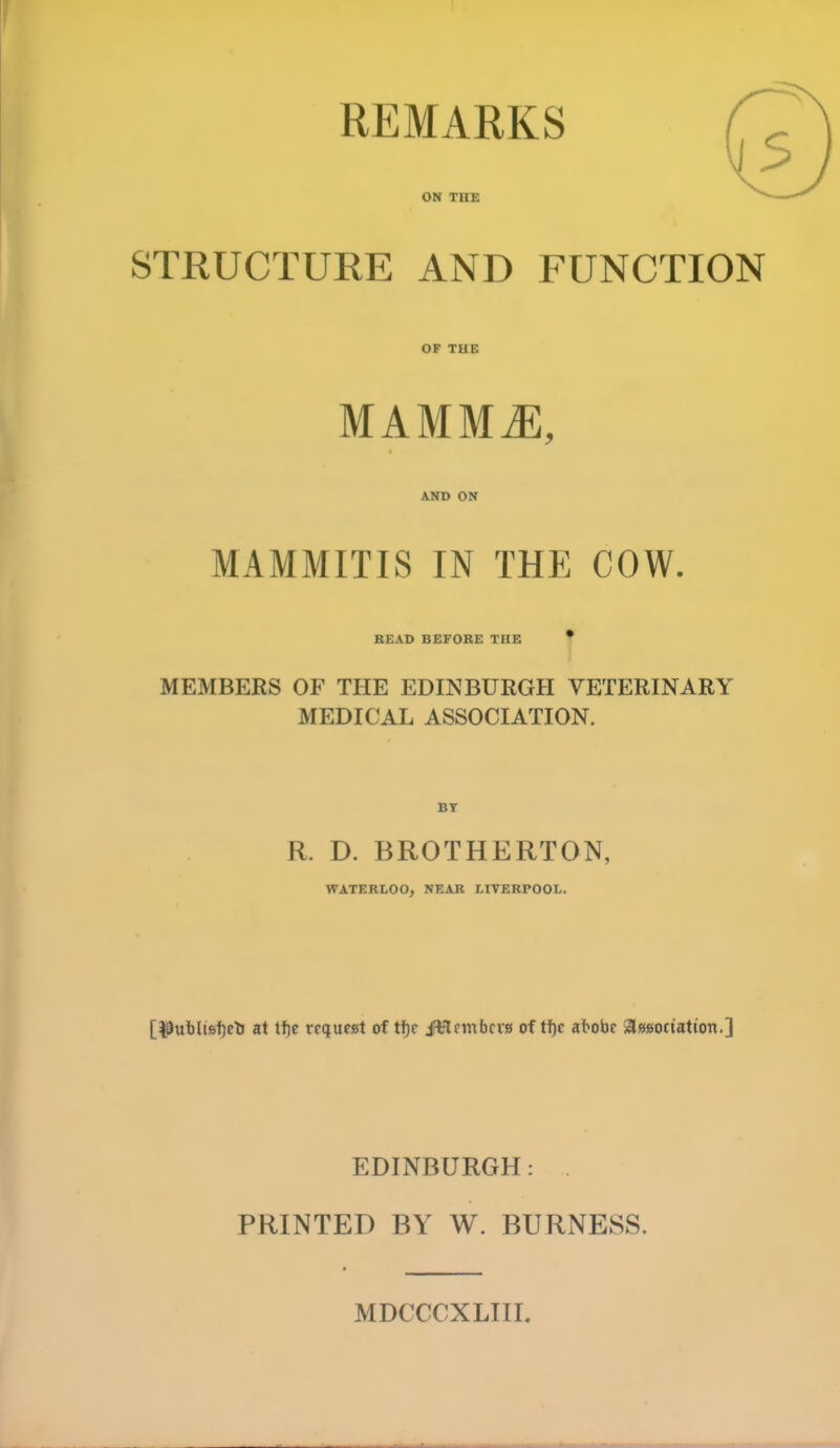 REMARKS ON THE STRUCTURE AND FUNCTION OF THE mammj:, AND ON MAMMITIS IN THE COW. READ BEFORE THE * MEMBERS OF THE EDINBURGH VETERINARY MEDICAL ASSOCIATION. BY R. D. BROTHERTON, WATERLOO, NEAR LIVERPOOL. [i9ubU6f)elj at tf)c rrqucat of t^c Jtlfmbcva of tf)c at>obc asiBotiation.] EDINBURGH: PRINTED BY W. BURNESS. MDCCCXLIII.