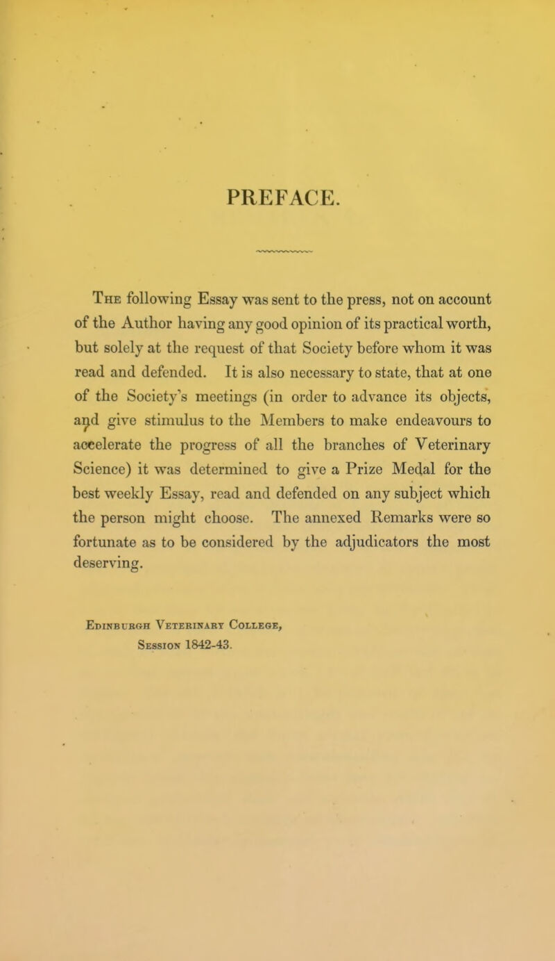 PREFACE. The following Essay was sent to the press, not on account of the Author having any good opinion of its practical worth, but solely at the request of that Society before whom it was read and defended. It is also necessary to state, that at one of the Society's meetings (in order to advance its objects, a^d give stimulus to the Members to make endeavours to accelerate the progress of all the branches of Veterinary Science) it was determined to give a Prize Medal for the best weekly Essay, read and defended on any subject which the person might choose. The annexed Remarks were so fortunate as to be considered by the adjudicators the most deserving, Edinbubgh Vetebinabt College, Session 1842-43.