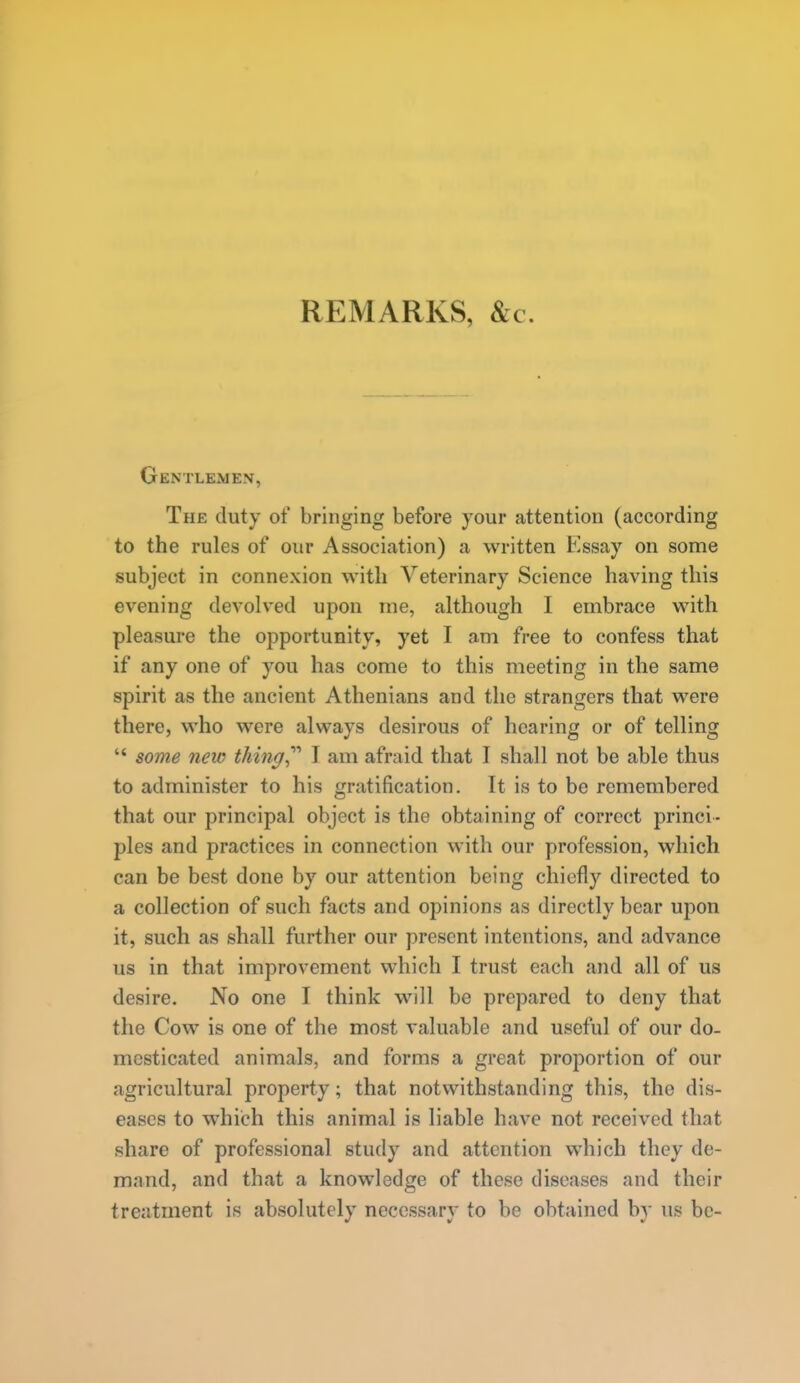 REMARKS, &c. Gentlemen, The duty of bringing before your attention (according to the rules of our Association) a written Essay on some subject in connexion with Veterinary Science having this evening devolved upon me, although I embrace with pleasure the opportunity, yet I am free to confess that if any one of you has come to this meeting in the same spirit as the ancient Athenians and the strangers that were there, who were always desirous of hearing or of telling  some new thing,'''' J am afraid that I shall not be able thus to administer to his gratification. It is to be remembered that our principal object is the obtaining of correct princi- ples and practices in connection with our profession, which can be best done by our attention being chiefly directed to a collection of such facts and opinions as directly bear upon it, such as shall further our present intentions, and advance us in that improvement which I trust each and all of us desire. No one I think will be prepared to deny that the Cow is one of the most valuable and useful of our do- mesticated animals, and forms a great proportion of our agricultural property; that notwithstanding this, the dis- eases to which this animal is liable have not received that share of professional study and attention which they de- mand, and that a knowledge of these diseases and their treatment is absolutely necessary to be obtained b}- us be-