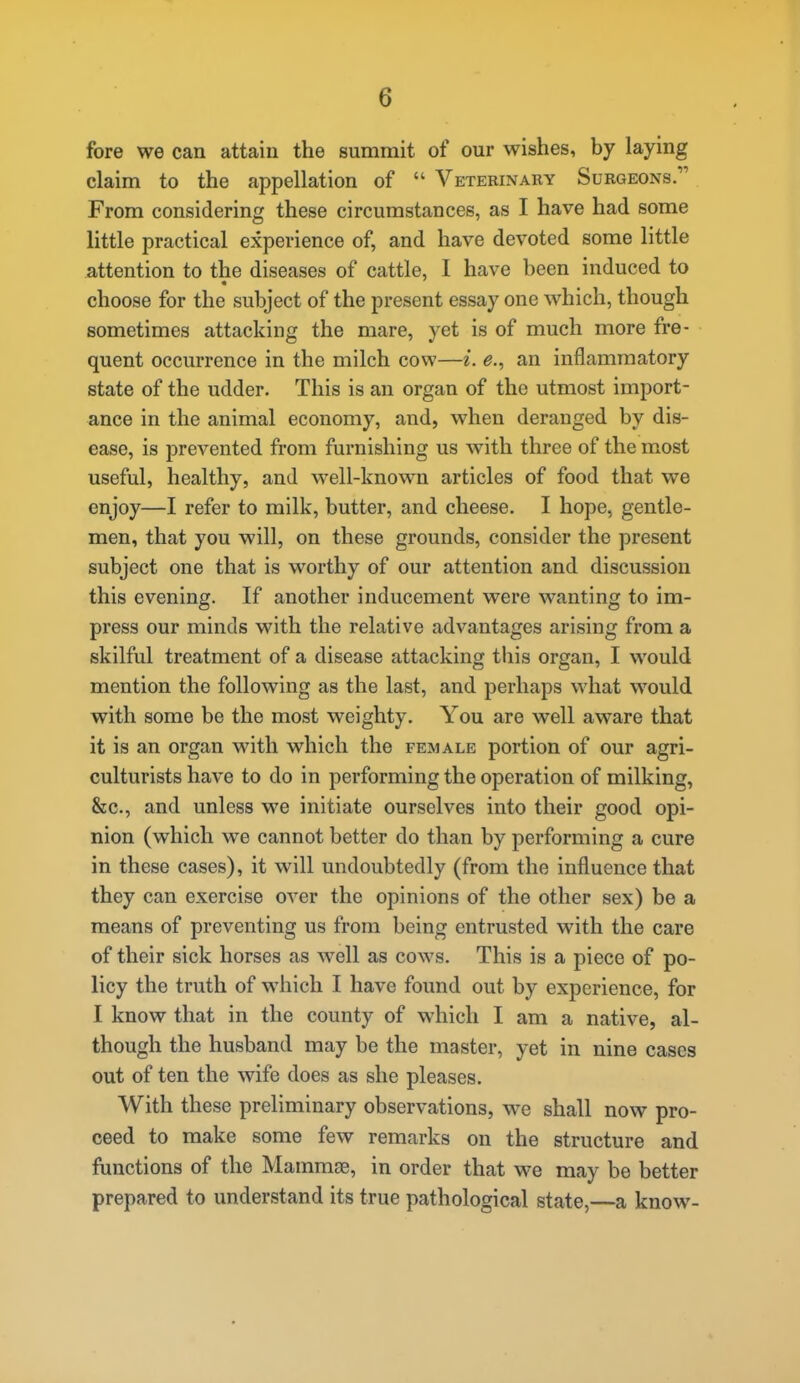 fore we can attain the summit of our wishes, by laying claim to the appellation of  Veterinary Surgeons. From considering these circumstances, as I have had some little practical experience of, and have devoted some little attention to the diseases of cattle, I have been induced to choose for the subject of the present essay one which, though sometimes attacking the mare, yet is of much more fre- quent occurrence in the milch cow—i. e., an inflammatory state of the udder. This is an organ of the utmost import- ance in the animal economy, and, when deranged by dis- ease, is prevented from furnishing us with three of the most useful, healthy, and well-known articles of food that we enjoy—I refer to milk, butter, and cheese. I hope, gentle- men, that you will, on these grounds, consider the present subject one that is worthy of our attention and discussion this evening. If another inducement were wanting to im- press our minds with the relative advantages arising from a skilful treatment of a disease attacking this organ, I would mention the following as the last, and perhaps what would with some be the most weighty. You are well aware that it is an organ vsath which the female portion of our agri- culturists have to do in performing the operation of milking, &c., and unless we initiate ourselves into their good opi- nion (which we cannot better do than by performing a cure in these cases), it will undoubtedly (from the influence that they can exercise over the opinions of the other sex) be a means of preventing us from being entrusted with the care of their sick horses as well as cows. This is a piece of po- licy the truth of which I have found out by experience, for I know that in the county of which I am a native, al- though the husband may be the master, yet in nine cases out of ten the wife does as she pleases. With these preliminary observations, we shall now pro- ceed to make some few remarks on the structure and functions of the Mammae, in order that we may be better prepared to understand its true pathological state,—a know-