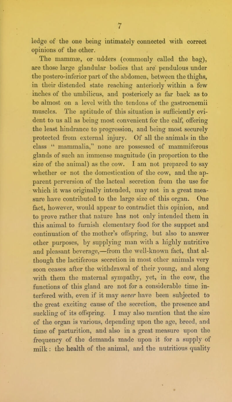 ledge of the one being intimately connected with correct opinions of the other. The mammae, or udders (commonly called the bag), are those large glandular bodies that are pendulous under the postero-inferior part of the abdomen, between the thighs, in their distended state reaching anteriorly within a few inches of the umbilicus, and posteriorly as far back as to be almost on a level with the tendons of the gastrocnemii muscles. The aptitude of this situation is sufficiently evi- dent to us all as being most convenient for the calf, offering the least hindrance to progression, and being most securely protected from external injury. Of all the animals in the class  mammalia, none are possessed of mammiferous glands of such an immense magnitude (in proportion to the size of the animal) as the cow. I am not prepared to say whether or not the domestication of the cow, and the ap- parent perversion of the lacteal secretion from the use for which it was originally intended, may not in a great mea- sure have contributed to the large size of this organ. One fact, however, would appear to contradict this opinion, and to prove rather that nature has not only intended them in this animal to furnish elementary food for the support and continuation of the mother's offspring, but also to answer other purposes, by supplying man with a highly nutritive and pleasant beverage,—from the well-known fact, that al- though the lactiferous secretion in most other animals very soon ceases after the withdrawal of their young, and along with them the maternal sympathy, yet, in the cow, the functions of this gland are not for a considerable time in- terfered with, even if it may never have been subjected to the great exciting cause of the secretion, the presence and suckling of its offspring. I may also mention that the size of the organ is various, depending upon the age, breed, and time of parturition, and also in a great measure upon the frequency of the demands made upon it for a supply of milk : the health of the animal, and the nutritious quality