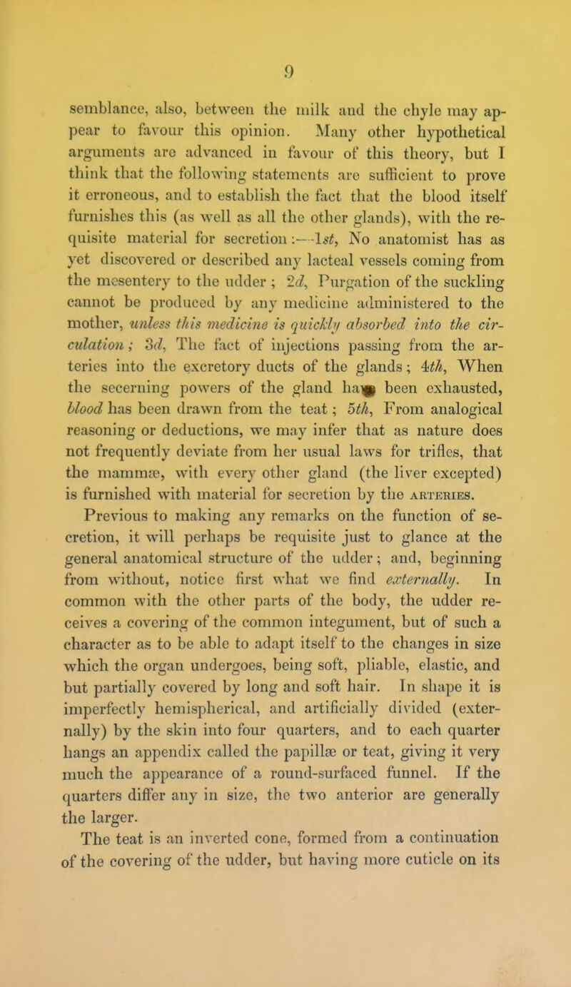 semblance, also, between the milk and the chyle may ap- pear to favour this opinion. Many other hypothetical arguments are advanced in favour of this theory, but 1 think that the following statements are sufficient to prove it erroneous, and to establish the fact that the blood itself furnishes this (as well as all the other glands), with the re- quisite material for secretion-1^^, No anatomist has as yet discovered or described any lacteal vessels coming from the mesentery to the udder ; 2c?, Purgation of the suckling cannot be produced by any medicine administered to the mother, unless this medicine is qiticJch/ absorbed into the cir- culation ; Sd, The fact of injections passing from the ar- teries into the excretory ducts of the glands; 4!th, When the secerning powers of the gland hai|| been exhausted, blood has been drawn from the teat; oth, From analogical reasoning or deductions, we may infer that as nature does not frequently deviate from her usual laws for trifles, that the mamma?, with every other gland (the liver excepted) is furnished with material for secretion by the arteries. Previous to making any remarks on the function of se- cretion, it will perhaps be requisite just to glance at the general anatomical structure of the udder; and, beginning from without, notice first what we find externally. In common with the other parts of the body, the udder re- ceives a covering of the common integument, but of such a character as to be able to adapt itself to the changes in size which the organ undergoes, being soft, pliable, elastic, and but partially covered by long and soft hair. In shape it is imperfectly hemispherical, and artificially divided (exter- nally) by the skin into four quarters, and to each quarter hangs an appendix called the papillae or teat, giving it very much the appearance of a round-surfaced funnel. If the quarters difter any in size, the two anterior are generally the larger. The teat is an inverted cone, formed from a continuation of the covering of the udder, but having more cuticle on its