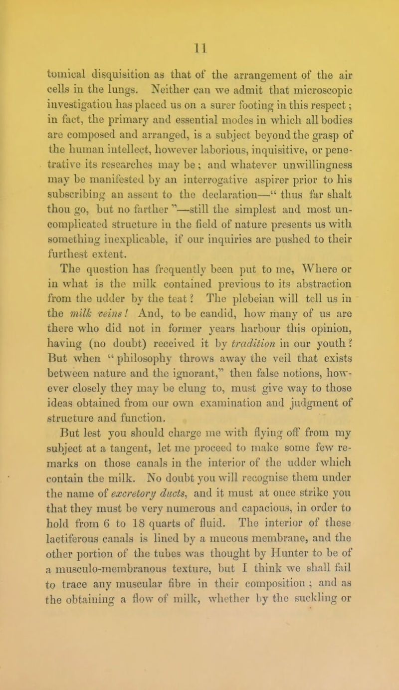 tomical disquisition as that of the arrangement of the air cells in the lungs. Neither can we admit that microscopic investigation has placed us on a surer footing in this respect; in fact, the primary and essential modes in which all bodies are composed and arranged, is a subject beyond the grasp of the human intellect, however laborious, inquisitive, or pene- trati^'o its researches may be; and whatever unwillingness may be manifested by an interrogative aspirer prior to his subscribing an assent to the declaration— thus far shalt thou go, but no farther —still the simplest and most un- complicated structure in the field of nature presents us with something inexplicable, if our inquiries are pushed to their furthest extent. The question has frequently been put to me, Where or in what is the milk contained previous to its abstraction from the udder by the teat I The plebeian will tell us in the milk veins! And, to be candid, how riiany of us are there who did not in former years harbour this opinion, having (no doubt) received it by tradition in our youth i But when  philosophy throws away the veil that exists between nature and the ignorant, then false notions, how- ever closely they may bo clung to, must give way to those ideas obtained from our own examination and judgment of structure and function. But lest you should charge me with flying oft' from my subject at a tangent, let me proceed to make some few re- marks on those canals in the interior of the udder which contain the milk. No doubt you will recognise them under the name of excretory diicts^ and it must at once strike you that they must be very numerous and capacious, in order to hold from 6 to 18 quarts of fluid. The interior of these lactiferous canals is lined by a mucous membrane, and the other portion of the tubes was thought by Hunter to be of a musculo-membranous texture, but I think we shall fail to trace any muscular fibre in their composition ; and as the obtaining a flow of milk, whether by the suckling or