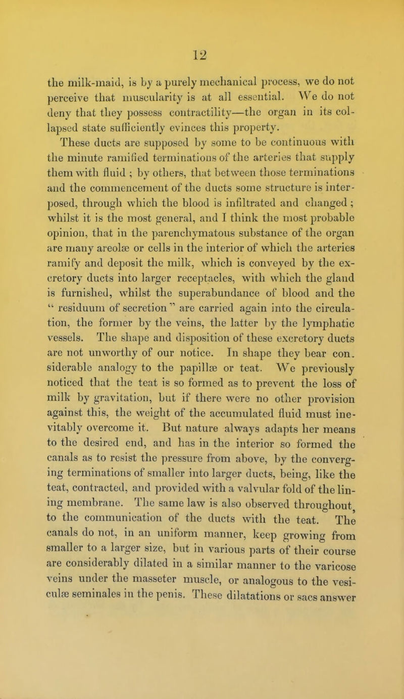 the milk-maid, is by a purely mechanical process, we do not perceive that muscularity is at all essential. W'e do not deny that they possess contractility—the organ in its col- lapsed state sulliciently evinces this property. These ducts are supposed by some to be continuous v^^ith the minute ramified terminations of the arteries that supply them with fluid ; by others, that between those terminations and the commencement of the ducts some structure is inter- posed, through which the blood is infiltrated and changed; whilst it is the most general, and I think the most probable opinion, that in the parenchymatous substance of the organ are many areolae or cells in the interior of which the arteries ramify and deposit the milk, which is conveyed by the ex- cretory ducts into larger receptacles, with which the gland is furnished, whilst the superabundance of blood and the  residuum of secretion are carried again into the circula- tion, the former by the veins, the latter by the lymphatic vessels. The shape and disposition of these excretory ducts are not unworthy of our notice. In shape they bear con. siderable analogy to the papillae or teat. We previously noticed that the teat is so formed as to prevent the loss of milk by gravitation, but if there were no other provision against this, the weight of the accumulated fluid must ine- vitably overcome it. But nature always adapts her means to the desired end, and has in the interior so formed the canals as to resist the pressure from above, by the converg- ing terminations of smaller into larger ducts, being, like the teat, contracted, and provided with a valvular fold of the lin- ing membrane. The same law is also observed throughout to the communication of the ducts with the teat. The canals do not, in an uniform manner, keep growing from smaller to a larger size, but in various parts of their course are considerably dilated in a similar manner to the varicose veins under the masseter muscle, or analogous to the vesi- culfe seminales in the penis. These dilatations or sacs answer