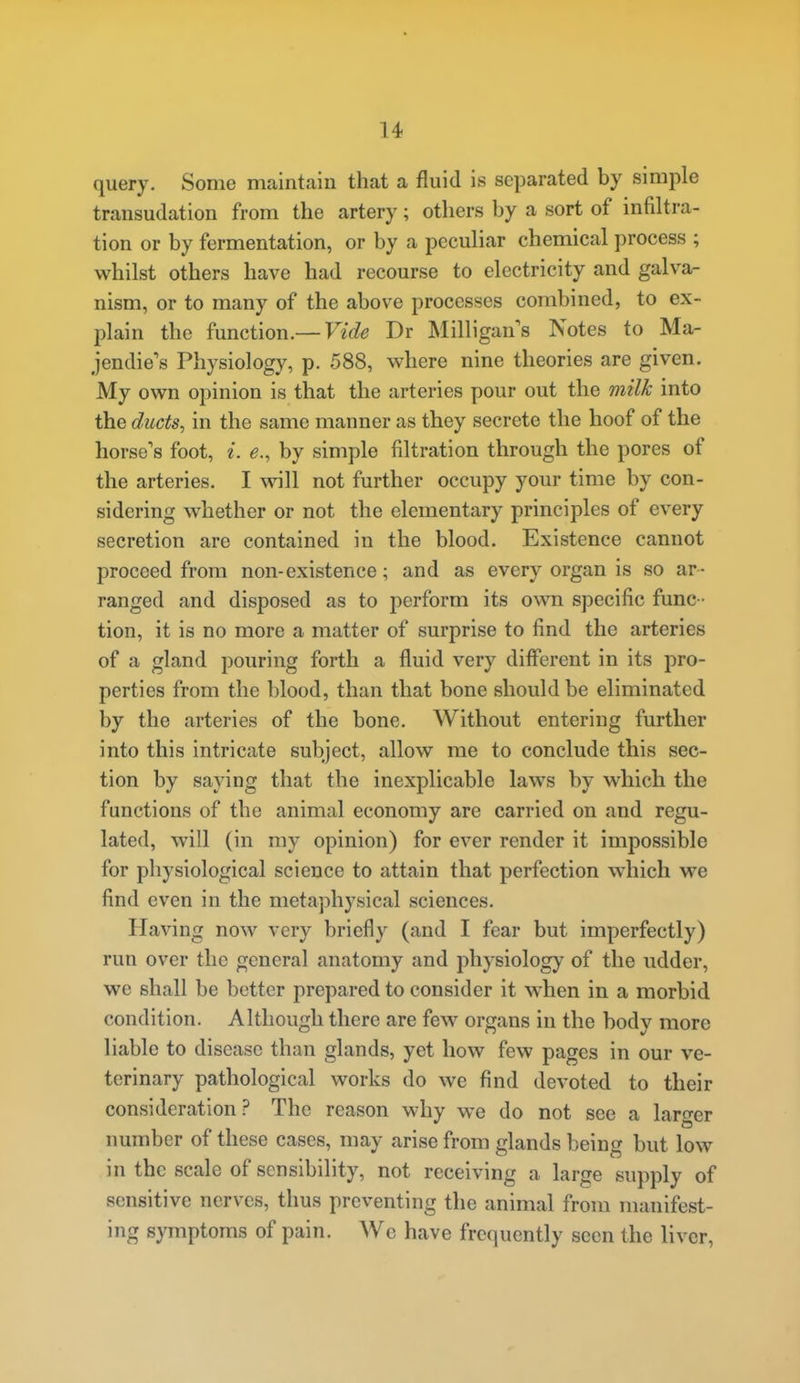 query. Some maintain that a fluid is separated by simple transudation from the artery; others by a sort of infiltra- tion or by fermentation, or by a peculiar chemical process ; whilst others have had recourse to electricity and galva- nism, or to many of the above processes combined, to ex- plain the function.— Vide Dr Milligan's Notes to Ma- jendie's Physiology, p. 588, where nine theories are given. My own opinion is that the arteries pour out the milk into the ducts, in the same manner as they secrete the hoof of the horse's foot, i. e., by simple filtration through the pores of the arteries. I will not further occupy your time by con- sidering whether or not the elementary principles of every secretion are contained in the blood. Existence cannot proceed from non-existence; and as every organ is so ar- ranged and disposed as to perform its own specific func- tion, it is no more a matter of surprise to find the arteries of a gland pouring forth a fluid very different in its pro- perties from the blood, than that bone should be eliminated by the arteries of the bone. Without entering further into this intricate subject, allow me to conclude this sec- tion by saying that the inexplicable laws by which the functions of the animal economy are carried on and regu- lated, will (in my opinion) for ever render it impossible for physiological science to attain that perfection which we find even in the metaphysical sciences. Having now very briefly (and I fear but imperfectly) run over the general anatomy and physiology of the udder, we shall be better prepared to consider it vv^hen in a morbid condition. Although there are few organs in the body more liable to disease than glands, yet how few pages in our ve- terinary pathological works do we find devoted to their consideration? The reason why we do not see a larger number of these cases, may arise from glands being but low in the scale of sensibility, not receiving a large supply of sensitive nerves, thus preventing the animal from manifest- ing symptoms of pain. Wc have frequently seen the liver,