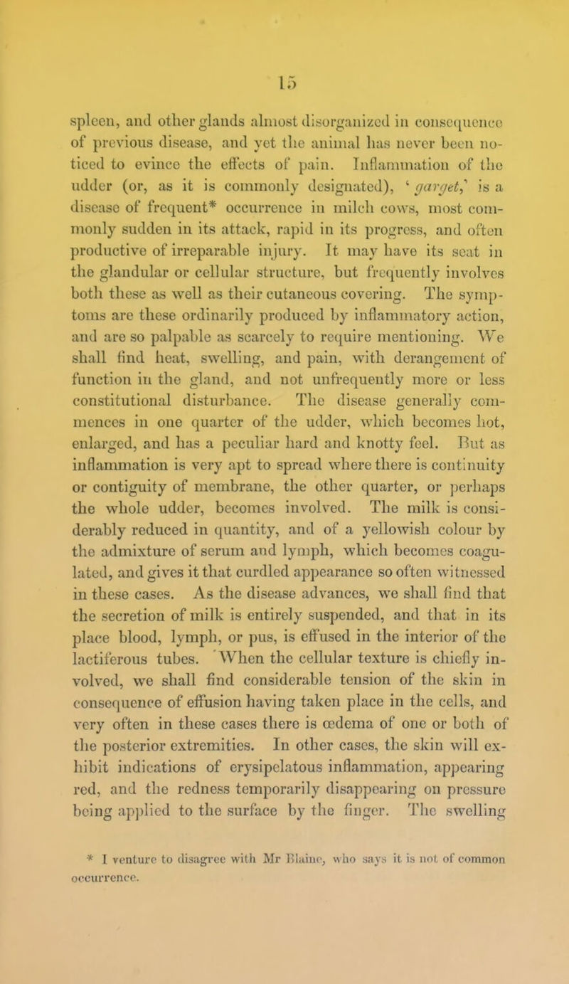 spleen, and other glands almost disorganized in consccjucnce of previous disease, and yet the animal has never been no- ticed to evmcc the effects of pain. Inflammation of the udder (or, as it is commonly designated), ' garrjtt^ is a disease of frequent* occurrence in milch cows, most com- monly sudden in its attack, rapid in its progress, and often productive of irreparable injury. It may have its seat in the glandular or cellular structure, but frequently involves both these as well as their cutaneous covering. The symp- toms are these ordinarily produced by inflammatory action, and are so palpable as scarcely to require mentioning. We shall find heat, swelling, and pain, with derangement of function in the gland, and not unfrequently more or less constitutional disturbance. The disease generally com- mences in one quarter of the udder, which becomes hot, enlarged, and has a peculiar hard and knotty feel. But as inflammation is very apt to spread where there is continuity or contiguity of membrane, the other quarter, or perhaps the whole udder, becomes involved. The milk is consi- derably reduced in quantity, and of a yellowish colour by the admixture of serum and lymph, which becomes coagu- lated, and gives it that curdled appearance so often witnessed in these cases. As the disease advances, we shall And that the secretion of milk is entirely suspended, and that in its place blood, lymph, or pus, is elf'used in the interior of the lactiferous tubes. When the cellular texture is chiefly in- volved, we shall find considerable tension of the skin in consequence of eflfusion having taken place in the cells, and very often in these cases there is oedema of one or both of the posterior extremities. In other cases, the skin will ex- hibit indications of erysipelatous inflammation, appearing red, and the redness temporarily disappearing on pressure being applied to the surface by the finger. The swelling * I venture to disagree with Mr lllaino, wlio says it is not of common occurrence.