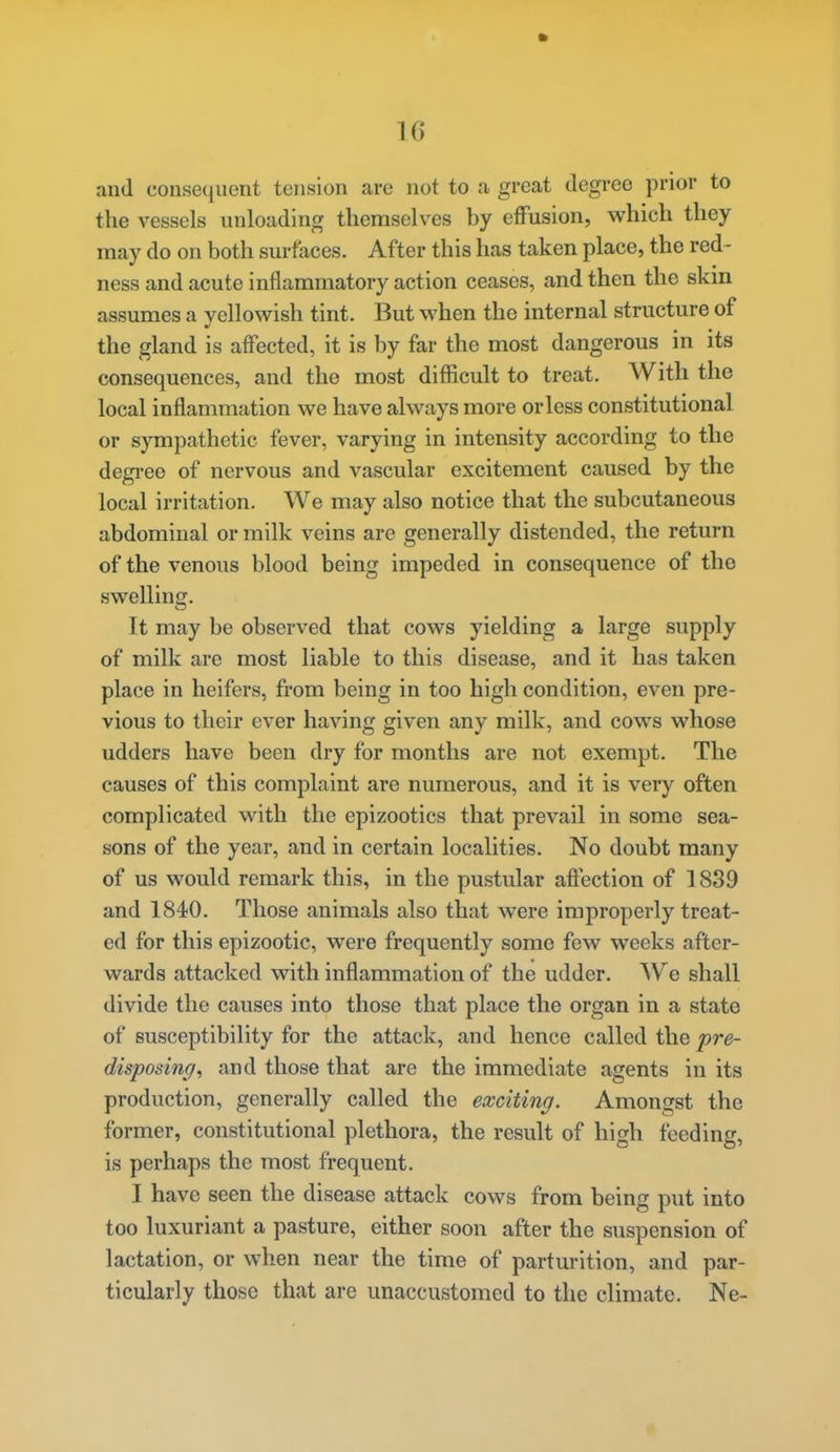 and consequent tension are not to a great degree prior to the vessels unloading themselves by effusion, which they may do on both surfaces. After this has taken place, the red- ness and acute inflammatory action ceases, and then the skm assumes a yellowish tint. But when the internal structure of the gland is affected, it is by far the most dangerous in its consequences, and the most difficult to treat. With the local inflammation we have always more or less constitutional or sympathetic fever, varying in intensity according to the degree of nervous and vascular excitement caused by the local irritation. We may also notice that the subcutaneous abdominal or milk veins are generally distended, the return of the venous blood being impeded in consequence of the swelling. It may be observed that cows yielding a large supply of milk are most liable to this disease, and it has taken place in heifers, from being in too high condition, even pre- vious to their ever having given any milk, and cows whose udders have been dry for months are not exempt. The causes of this complaint are numerous, and it is very often complicated with the epizootics that prevail in some sea- sons of the year, and in certain localities. No doubt many of us would remark this, in the pustular affection of 1839 and 1840. Those animals also that were improperly treat- ed for this epizootic, were frequently some few weeks after- wards attacked with inflammation of the udder. We shall divide the causes into those that place the organ in a state of susceptibility for the attack, and hence called the pre- disposing^ and those that are the immediate agents in its production, generally called the exciting. Amongst the former, constitutional plethora, the result of high feeding, is perhaps the most frequent. I have seen the disease attack cows from being put into too luxuriant a pasture, either soon after the suspension of lactation, or when near the time of parturition, and par- ticularly those that are unaccustomed to the climate. Ne-