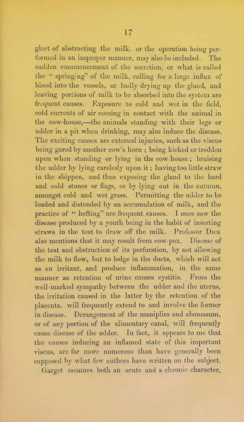 gleet of abstracting tlio milk, or the operation being pcr- tbrmeJ in an improper manner, may also be included. The sudden eonnnencement of the secretion, or what is called the  springing of the milk, calling for a largo influx of blood into the vessels, or badly drying up the gland, and leaving portions of milk to be absorbed into the system are froquent causes. Exposure to cold and wet in the field, cold currents of air coming in contact with the animal in the cow-house,—the animals standing with their legs or udder in a pit when drinking, may also induce the disease. The exciting causes are exterual injuries, such as the viscus being gored by another cow's horn ; being kicked or trodden upon when standing or lying in the cow house ; bruising the udder by lying carelesly upon it; having too little straw in the sliippen, and thus exposing the gland to the hard and cold stones or flags, or by lying out in the autumn, amongst cold and wet grass. Permitting the udder to be loaded and distended by an accumulation of milk, and the practice of  hefting are frequent causes. I once saw the disease produced by a youth being in the habit of inserting straws in the teat to draw off the milk. Professor Dick also mentions that it may result from cow-pox. Disease of the teat and obstruction of its perforation, by not allowing the milk to flow, but to lodge in the ducts, which will act as an irritant, and produce inflammation, in the same manner as retention of urine causes cystitis. From the well-marked sympathy between the udder and the uterus, the irritation caused in the latter by the retention of the placenta, will frequently extend to and involve the former in disease. Derangement of the maniplies and abomasum, or of any portion of the alimentary canal, will frequently cause disease of the udder. In fact, it aj)pears to me that the causes inducing an inflamed state of this important viscus, are far more numerous than have generally been supposed by what few authors have written on the subject. Garget assumes both an acute and a clironic character,
