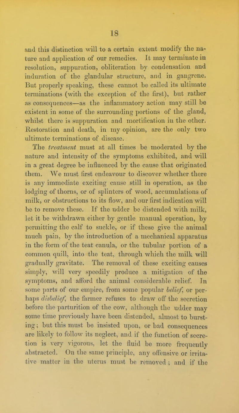 and this distinction will to a certain extent modify the na- ture and application of our remedies. It may terminate in resolution, suppuration, obliteration by condensation and induration of the glandular structure, and in gangrene. But properly speaking, these cannot be called its ultimate terminations (with the exception of the first), but rather as consequences—as the inflammatory action may still be existent in some of the surrounding portions of the gland, whilst there is suppuration and mortification in the other. Restoration and death, in my opinion, are the only two ultimate terminations of disease. The treatment must at all times be moderated by the nature and intensity of the symptoms exhibited, and will in a great degree be influenced by the cause that originated them. We must first endeavour to discover whether there is any immediate exciting cause still in operation, as the lodging of thorns, or of splinters of wood, accumulations of milk, or obstructions to its flow, and our first indication will be to remove these. If the udder be distended with milk, let it be withdrawn either by gentle manual operation, by permitting the calf to suckle, or if these give the animal much pain, by the introduction of a mechanical apparatus in the form of the teat canula, or the tubular portion of a common quill, into the teat, through which the milk will gradually gravitate. The removal of these exciting causes simply, will very speedily produce a mitigation of the symptoms, and afford the animal consideral)le relief. In some parts of our empire, from some popular beliefs or per- haps disbeliefs the farmer refuses to draw off the secretion before the parturition of the cow, although the udder may some time previously have been distended, almost to burst- ing ; but this must be insisted upon, or bad consequences are likely to follow its neglect, and if the function of secre- tion is very vigorous, let the fluid be more frequently abstracted. On the same principle, any offensive or irrita- tive matter in the uterus must be removed ; and if the