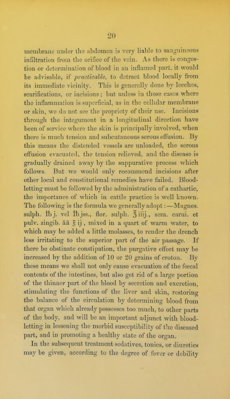membrane under tlie abdomen is very liable to sanguineous infiltration from the orifice of the vein. As there is conges- tion or determination of blood in an inflamed part, it would be advisable, if practicable, to detract blood locally from its immediate vicinity. This is generally done by leeches, scarifications, or incisions ; but unless in those cases where the inflammation is superficial, as in the cellular membrane or skin, we do not see the propriety of their use. Incisions through the integument in a longitudinal direction have been of service where the skin is principally involved, when there is much tension and subcutaneous serous effusion. By this moans the distended vessels are unloaded, the serous effusion evacuated, the tension relieved, and the disease is gradually drained away by the suppurative process which follows. But we would only recommend incisions after other local and constitutional remedies have failed. Blood- letting must be followed by the administration of a cathartic, the importance of which in cattle practice is well known. The following is the formula we generally adopt:—Magnes. sulph. tt)j. vel Jbjss., flor. sulph. 5iiy-5 sem. carui. at pulv. zingib. aa | ij , mixed in a quart of warm water, to which may be added a little molasses, to render the drench less irritating to the superior part of the air passage. If there be obstinate constipation, the purgative effect may be increased by the addition of 10 or 20 grains of croton. By these means we shall not only cause evacuation of the foecal contents of the intestines, but also get rid of a large portion of the thinner part of the blood by secretion and excretion, stimulating the functions of the liver and skin, restoring the balance of the circulation by determining blood from that organ which already possesses too much, to other parts of the body, and will be an important adjunct with blood- letting in lessening the morbid susceptibility of the diseased part, and in promoting a healthy state of the organ. In the subsequent treatment sedatives, tonics, or diuretics may be given, according to the degree of fever or debility
