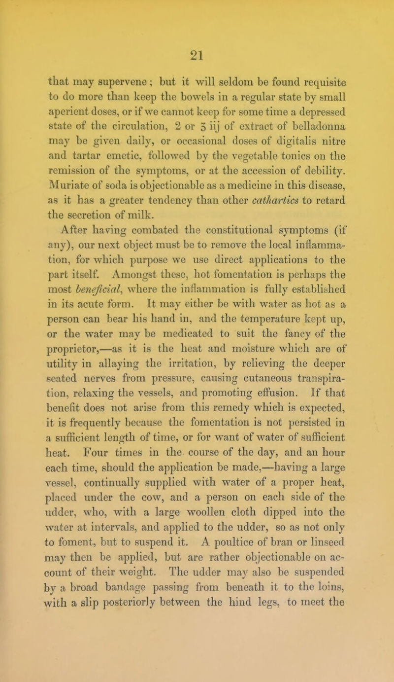 that may supervene ; but it will seldom be found requisite to do more than keep the bowels in a regular state by small aperient doses, or if we cannot keep for some time a depressed state of the circulation, 2 or 5 iij of extract of belladonna may be given daily, or occasional doses of digitalis nitre and tartar emetic, followed by the vegetable tonics on the remission of the symptoms, or at the accession of debility. Muriate of soda is objectionable as a medicine in this disease, as it has a greater tendency than other cathartics to retard the secretion of milk. After having combated the constitutional symptoms (if any), our next object must be to remove the local inflamma- tion, for which purpose we use direct applications to the part itself. Amongst these, hot fomentation is perhaps the most henejicial^ where the inflammation is fully establitshed in its acute form. It may either be with water as hot as a person can bear his hand in, and the temperature kept up, or the water may be medicated to suit the fancy of the proprietor,—as it is the heat and moisture which are of utility in allaying the irritation, by relieving the deeper seated nerves from pressure, causing cutaneous transpira- tion, relaxing the vessels, and promoting effusion. If that benefit does not arise from this remedy which is expected, it is frequently because the fomentation is not persisted in a sufficient length of time, or for want of water of sufficient heat. Four times in the course of the day, and an hour each time, should the application be made,—having a large vessel, continually supplied with water of a proper heat, placed under the cow, and a person on each side of the udder, who, with a large woollen cloth dipped into the water at intervals, and applied to the udder, so as not only to foment, but to suspend it. A poultice of bran or linseed may then be applied, but are rather objectionable on ac- count of their weight. The udder may also be suspended by a broad bandage passing from beneath it to the loins, with a slip posteriorly between the hind legs, to meet the