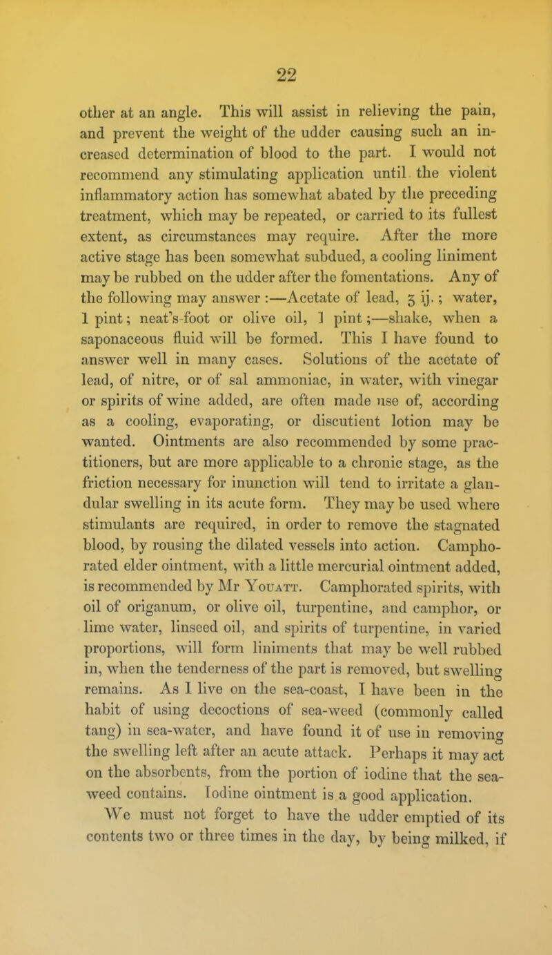 other at an angle. This will assist in relieving the pain, and prevent the w^eight of the udder causing such an in- creased determination of blood to the part. I would not recommend any stimulating application until the violent inflammatory action has somewhat abated by tlie preceding treatment, which may be repeated, or carried to its fullest extent, as circumstances may require. After the more active stage has been somewhat subdued, a cooling liniment may be rubbed on the udder after the fomentations. Any of the following may answer :—Acetate of lead, 5 ij.; water, Ipint; neat's foot or olive oil, ] pint;—shake, when a saponaceous fluid will be formed. This I have found to answer well in many cases. Solutions of the acetate of lead, of nitre, or of sal ammoniac, in water, with vinegar or spirits of wine added, are often made use of, according as a cooling, evaporating, or discutient lotion may be wanted. Ointments are also recommended by some j)rac- titioners, but are more applicable to a chronic stage, as the friction necessary for inunction will tend to irritate a glan- dular swelling in its acute form. They may be used where stimulants are required, in order to remove the stagnated blood, by rousing the dilated vessels into action. Campho- rated elder ointment, with a little mercurial ointment added, is recommended by Mr Youatt. Camphorated spirits, with oil of origanum, or olive oil, turpentine, and camphor, or lime water, linseed oil, and spirits of turpentine, in varied proportions, will form liniments that may be well rubbed in, when the tenderness of the part is removed, but swelling remains. As 1 live on the sea-coast, I have been in the habit of using decoctions of sea-weed (commonly called tang) in sea-water, and have found it of use in removing the swelling left after an acute attack. Perhaps it may act on the absorbents, from the portion of iodine that the sea- weed contains. Todine ointment is a good application. We must not forget to have the udder emptied of its contents two or three times in the day, by being milked, if