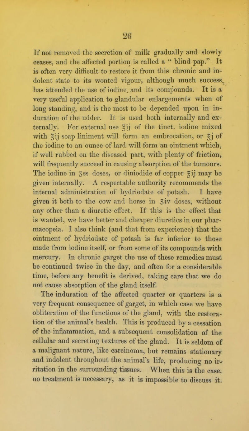 If not removed the secretion of milk gradually and slowly ceases, and the affected portion is called a  blind pap.'' It is often very difficult to restore it from this chronic and in- dolent state to its wonted vigour, although much success., has attended the use of iodine, and its compounds. It is a very useful application to glandular enlargements when of long standing, and is the most to be depended upon in in- duration of the udder. It is used both internally and ex- ternally. For external use §ij of the tinct. iodine mixed with §ij soap liniment will form an embrocation, or gj of the iodine to an ounce of lard will form an ointment which, if well rubbed on the diseased part, with plenty of friction, will frequently succeed in causing absorption of the tumours. The iodine in 3ss doses, or diniodide of copper gij may be given internally. A respectable authority recommends the internal administration of hydriodate of potash. I have given it both to the cow and horse in 3iv doses, without any other than a diuretic effect. If this is the effect that is wanted, we have better and cheaper diuretics in our phar- macopeia. I also think (and that from experience) that the ointment of hydriodate of potash is far inferior to those made from iodine itself, or from some of its compounds with mercury. In chronic garget the use of these remedies must be continued twice in the day, and often for a considerable time, before any benefit is derived, taking care that we do not cause absorption of the gland itself. The induration of the affected quarter or quarters is a very frequent consequence of garget, in which case we have obliteration of the functions of the gland, with the restora- tion of the animal's health. This is produced by a cessation of the inflammation, and a subsequent consolidation of the cellular and secreting textures of the gland. It is seldom of a malignant nature, like carcinoma, but remains stationary and indolent throughout the animal's life, producing no ir-' ritation in the surrounding tissues. When this is the case, no treatment is necessary, as it is impossible to discuss it.