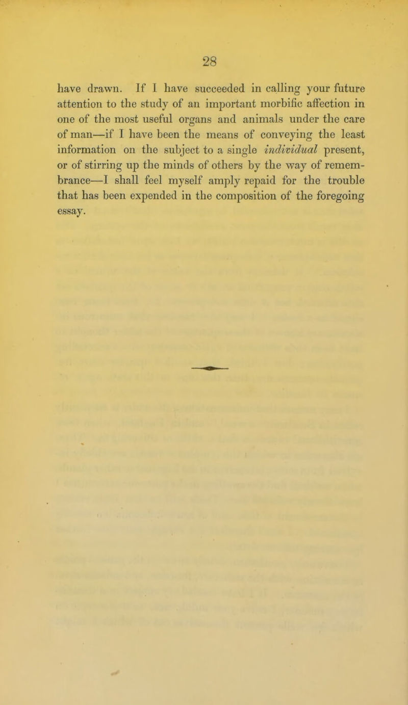 have drawn. If I have succeeded in calling your future attention to the study of an important morbific affection in one of the most useful organs and animals under the care of man—if I have been the means of conveying the least information on the subject to a single iiidividual present, or of stirring up the minds of others by the way of remem- brance—I shall feel myself amply repaid for the trouble that has been expended in the composition of the foregoing essay.
