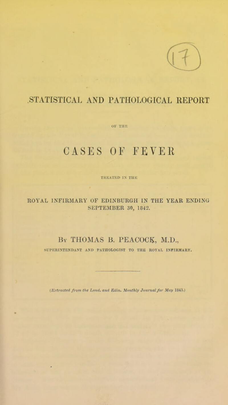 STATISTICAL AND PATHOLOGICAL REPORT OF TII!'. CASES OF FEVER TKICATKP IN TIIK ROYAL INFIRMARY OF EDINBURGH IN THE YEAR ENDING SEPTEMBER 30, 1842. By THOMAS B. PEACOCl^, M.D., SUPKRINTENDANT AND I'ATHOLOfilST TO THE ROVAI. INFIRMARY. {Ertracted from the I.ond. and EUin. Mauthli/ Juurtial for May 1B4.1.)