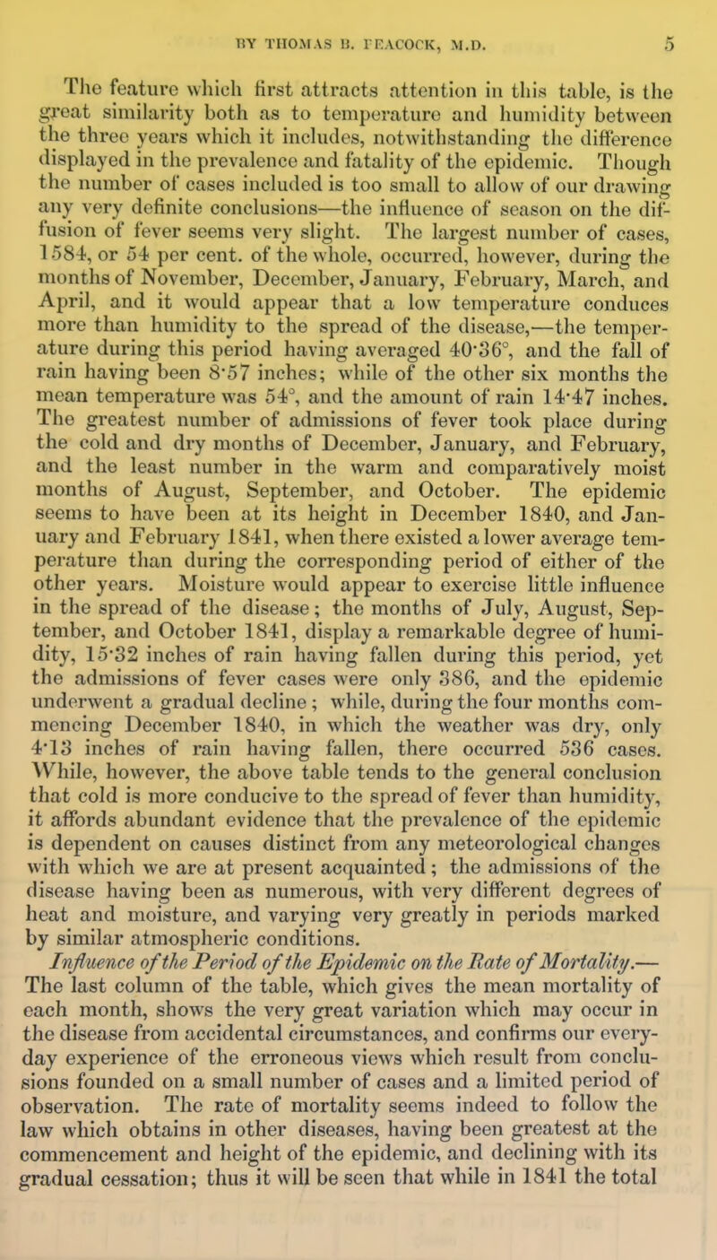 The feature which first attracts attention in this table, is the great similarity both as to temperature and humidity between the three years which it includes, notwithstanding the difference displayed in the prevalence and fatality of the epidemic. Though the number of cases included is too small to allow of our drawing any very definite conclusions—the infiuenco of season on the dif- fusion of fever seems very slight. The largest number of cases, 1584, or 54 per cent, of the whole, occurred, however, during the months of November, December, January, February, March, and April, and it would appear that a low temperature conduces more than humidity to the spread of the disease,—the temper- ature during this period having averaged 40*36°, and the fall of rain having been S'57 inches; while of the other six months the mean temperature was 54°, and the amount of rain 144 7 inches. The greatest number of admissions of fever took place during the cold and dry months of December, January, and February, and the least number in the warm and comparatively moist months of August, September, and October. The epidemic seems to have been at its height in December 1840, and Jan- uary and February 1841, when there existed a lower average tem- perature than during the corresponding period of either of the other years. Moisture would appear to exercise little influence in the spread of the disease; the months of July, August, Sep- tember, and October 1841, display a remarkable degree of humi- dity, 15'32 inches of rain having fallen during this period, yet the admissions of fever cases were only ,386, and the epidemic underwent a gradual decline ; while, during the four months com- mencing December 1840, in which the weather was dry, only 4*13 inches of rain having fallen, there occurred 536 cases. While, however, the above table tends to the general conclusion that cold is more conducive to the spread of fever than humidity, it affords abundant evidence that the prevalence of the epidemic is dependent on causes distinct from any meteorological changes with wdiich we are at present acquainted; the admissions of the disease having been as numerous, with very different degrees of heat and moisture, and varying very greatly in periods marked by similar atmospheric conditions. Influence of the Period of the Epidemic on the Rate of Mortality.— The last column of the table, which gives the mean mortality of each month, shows the very great variation which may occur in the disease from accidental circumstances, and confirms our every- day experience of the erroneous views which result from conclu- sions founded on a small number of cases and a limited period of observation. The rate of mortality seems indeed to follow the law which obtains in other diseases, having been greatest at the commencement and height of the epidemic, and declining with its gradual cessation; thus it will be seen that while in 1841 the total