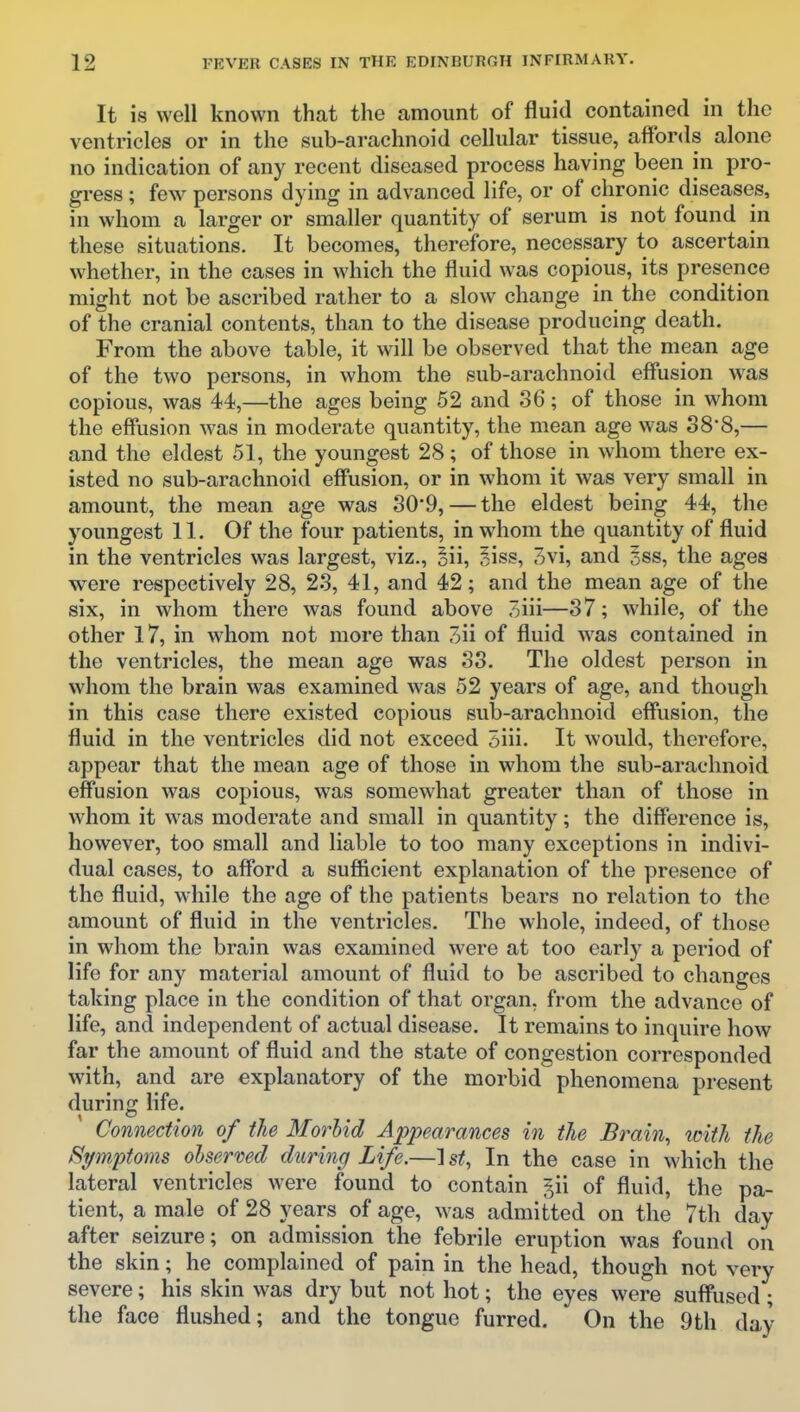 It is well known that the amount of fluid contained in the ventricles or in the sub-arachnoid cellular tissue, affords alone no indication of any recent diseased process having been in pro- gress ; few- persons dying in advanced life, or of chronic diseases, in whom a larger or smaller quantity of serum is not found in these situations. It becomes, therefore, necessary to ascertain whether, in the cases in which the fluid was copious, its presence might not be ascribed rather to a slow change in the condition of the cranial contents, than to the disease producing death. From the above table, it will be observed that the mean age of the two persons, in whom the sub-arachnoid effusion was copious, was 44,—the ages being 52 and 36; of those in whom the effusion was in moderate quantity, the mean age was 38*8,— and the eldest 51, the youngest 28; of those in whom there ex- isted no sub-arachnoid effusion, or in whom it was very small in amount, the mean age was 30'9,—the eldest being 44, the youngest 11. Of the four patients, in whom the quantity of fluid in the ventricles was largest, viz., oii, §iss, 3vi, and 5ss, the ages were respectively 28, 23, 41, and 42; and the mean age of the six, in whom there was found above 3iii—37; while, of the other 17, in whom not more than 3ii of fluid was contained in the ventricles, the mean age was 33. The oldest person in whom the brain was examined was 52 years of age, and though in this case there existed copious sub-arachnoid effusion, the fluid in the ventricles did not exceed 5iii. It would, therefore, appear that the mean age of those in whom the sub-arachnoid effusion was copious, was somewhat greater than of those in whom it was moderate and small in quantity; the difference is, however, too small and liable to too many exceptions in indivi- dual cases, to afford a sufiicient explanation of the presence of the fluid, while the age of the patients bears no relation to the amount of fluid in the ventricles. The whole, indeed, of those in whom the brain was examined were at too early a period of life for any material amount of fluid to be ascribed to changes taking place in the condition of that organ, from the advance of life, and independent of actual disease. It remains to inquire how far the amount of fluid and the state of congestion corresponded with, and are explanatory of the morbid phenomena present during; life. Connection of the Morbid Appearances in the Brain, icith the Symptoms oUermd during Life.—1 st. In the case in which the lateral ventricles were found to contain §ii of fluid, the pa- tient, a male of 28 years of age, was admitted on the 7th day after seizure; on admission the febrile eruption was found on the skin; he complained of pain in the head, though not very severe; his skin was dry but not hot; the eyes were suffused; the face flushed; and the tongue furred. On the 9th day