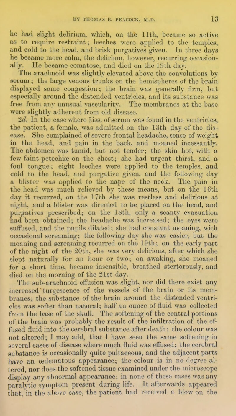 he had slight duhrium, which, on the lltli, became so active as to i-equire restraint; leeches were applied to the temples, and cold to the head, and brisk purgatives given. In three days he became more calm, the delirium, however, recurring occasion- ally. He became comatose, and died on the 19th day. The arachnoid was slightly elevated above the convolutions by serum; the large venous trunks on the hemispheres of the brain displayed some congestion; the brain was generally firm, but especially around the distended ventricles, and its substance was free from any unusual vascularity. The membranes at the base were slightly adherent from old disease. 2d, In the case where ^iss. of serum was found in the ventricles, the patient, a female, was admitted on the 13th day of the dis- ease. She complained of severe frontal headache, sense of weight in the head, and pain in the back, and moaned incessantly. The abdomen was tumid, but not tender; the skin hot, with a few faint petechitie on the chest; she had urgent thirst, and a foul tongue; eight leeches were applied to the temples, and cold to the head, and purgative given, and the following day a blister was applied to the nape of the neck. The pain in the head was much relieved by these means, but on the 16th day it recurred, on the 17th she was restless and delirious at night, and a blister was directed to be placed on the head, and purgatives prescribed; on the 18th, only a scanty evacuation had been obtained; the headache was increased; the eyes were suffused, and the pupils dilated; she had constant moaning, with occasional screaming; the following day she was easier, but the moaning and screaming recurred on the 19th; on the early part of the night of the 20th, she was very delirious, after which she slept naturally for an hour or two; on awaking, she moaned for a short time, became insensible, breathed stertorously, and died on the morning of the 21st day. The sub-arachnoid effusion was slight, nor did there exist any increased turgescence of the vessels of the brain or its mem- branes; the substance of the brain around the distended ventri- cles was softer than natural; half an ounce of fluid was collected from the base of the skull. The softening of the central portions of the brain was probably the result of the infiltration of the ef- fused fluid into the cerebral substance after death; the colour was not altered; I may add, that I have seen the same softening in several cases of disease where much fluid was effused; the cerebral substance is occasionally quite pultaceous, and the adjacent parts have an oederaatous appearance; the colour is in no degree al- tered, nor does the softened tissue examined under the microscope display any abnormal appearance; in none of these cases was any paralytic symptom present during life. It afterwards appeared that, in the above case, the patient had received a blow on the