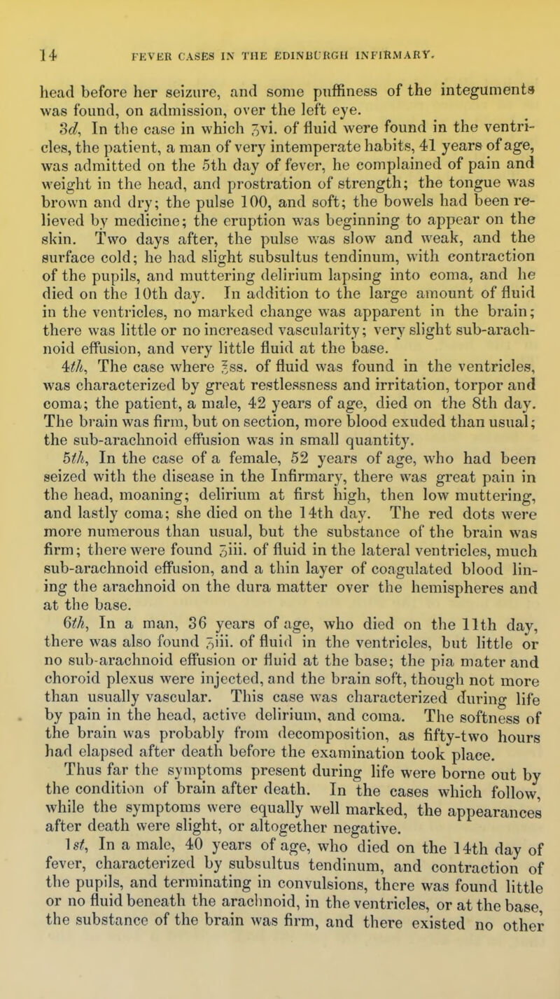 head before her seizure, and some puffiness of the integuments was found, on admission, over the left eye. Sd, In the case in which 7)Vi. of fluid were found in the ventri- cles, the patient, a man of very intemperate habits, 41 years of age, was admitted on the 5th day of fever, he complained of pain and weight in the head, and prostration of strength; the tongue was brown and dry; the pulse 100, and soft; the bowels had been re- lieved by medicine; the eruption was beginning to appear on the skin. Two days after, the pulse was slow and weak, and the surface cold; he had slight subsultus tendinum, with contraction of the pupils, and muttering delirium lapsing into coma, and he died on the 10th day. In addition to the large amount of fluid in the ventricles, no marked change was apparent in the brain; there was little or no increased vascularity; very slight sub-arach- noid efflision, and very little fluid at the base. 4^A, The case where ^ss. of fluid was found in the ventricles, was characterized by great restlessness and irritation, torpor and coma; the patient, a male, 42 years of age, died on the 8th day. The brain was firm, but on section, more blood exuded than usual; the sub-arachnoid effusion was in small quantity. 5ih, In the case of a female, 52 years of age, who had been seized with the disease in the Infirmary, there was great pain in the head, moaning; delirium at first high, then low muttering, and lastly coma; she died on the 14th day. The red dots were more numerous than usual, but the substance of the brain was firm; there were found 3iii- of fluid in the lateral ventricles, much sub-arachnoid eff^usion, and a thin layer of coagulated blood lin- ing the arachnoid on the dura matter over the hemispheres and at the base. 6tk, In a man, 86 years of age, who died on the 11th day, there was also found .^iii. of fluid in the ventricles, but httle or no sub-arachnoid effiision or fluid at the base; the pia mater and choroid plexus were injected, and the brain soft, though not more than usually vascular. This case was characterized during life by pain in the head, active delirium, and coma. The softness of the brain was probably from decomposition, as fifty-two hours had elapsed after death before the examination took place. Thus far the symptoms present during life were borne out by the condition of brain after death. In the cases which follow, while the symptoms were equally well marked, the appearances after death were slight, or altogether negative. ]st, In a male, 40 years of age, who died on the 14th day of fever, characterized by subsultus tendinum, and contraction of the pupils, and terminating in convulsions, there was found little or no fluid beneath the arachnoid, in the ventricles, or at the base the substance of the brain was firm, and there existed no other