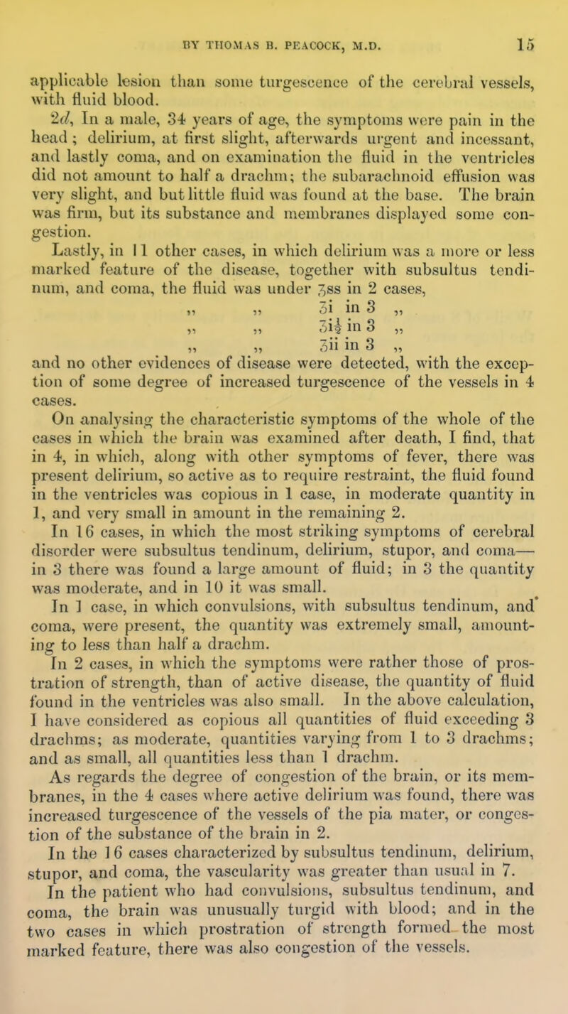 applicable lesion than some turgescenee of the cerebral vessels, with fluid blood. 2(/, In a male, 3-1- years of age, the symptoms were pain in the head ; delirium, at first slight, afterwards urgent and incessant, and lastly coma, and on examination the fluid in the ventricles did not amount to half a drachm; the subarachnoid effiision was very slight, and but little fluid was found at the base. The brain was firm, but its substance and membranes displayed some con- gestion. Lastly, in 11 other cases, in which delirium was a more or less marked feature of the disease, together with subsultus tendi- num, and coma, the fluid was under 3ss in 2 cases, „ „ 5i in 3 „ „ 31? m 3 ,, „ ,, 7)U in 3 „ and no other evidences of disease were detected, with the excep- tion of some degree of increased turgescenee of the vessels in 4 cases. On analysing the characteristic symptoms of the whole of the cases in which the brain was examined after death, I find, that in 4, in which, along with other symptoms of fever, there was present delirium, so active as to require restraint, the fluid found in the ventricles was copious in 1 case, in moderate quantity in 1, and very small in amount in the remaining 2. In 16 cases, in which the most striking symptoms of cerebral disorder were subsultus tendinum, delirium, stupor, and coma— in 3 there was found a large amount of fluid; in 3 the quantity was moderate, and in 10 it was small. In ] case, in which convulsions, with subsultus tendinum, and* coma, were present, the quantity was extremely small, amount- ing to less than half a drachm. In 2 cases, in which the symptoms were rather those of pros- tration of strength, than of active disease, the quantity of fluid found in the ventricles was also small. In the above calculation, I have considered as copious all quantities of fluid exceeding 3 drachms; as moderate, quantities varying from 1 to 3 drachms; and as small, all quantities less than 1 drachm. As regards the degree of congestion of the brain, or its mem- branes, in the 4 cases where active delirium was found, there was increased turgescenee of the vessels of the pia mater, or conges- tion of the substance of the brain in 2. In the 1 6 cases characterized by subsultus tendinum, delirium, stupor, and coma, the vascularity was greater than usual in 7. In the patient who had convulsions, subsultus tendinum, and coma, the brain was unusually turgid with blood; and in the two cases in which prostration of strength formed the most marked feature, there was also congestion of the vessels.
