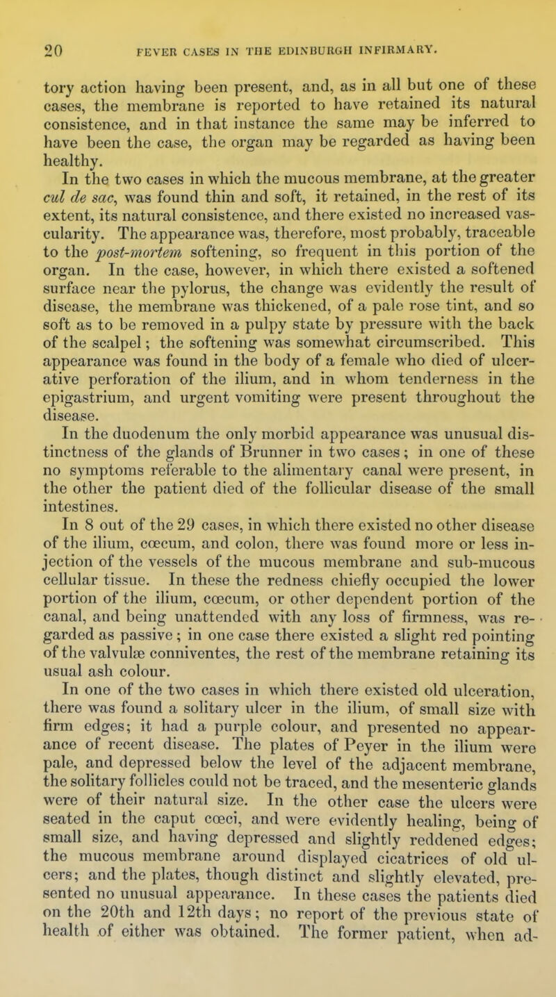 tory action having been present, and, as in all but one of these cases, the membrane is reported to have retained its natural consistence, and in that instance the same may be inferred to have been the case, the organ may be regarded as having been healthy. In the two cases in which the mucous membrane, at the greater cul de sac, was found thin and soft, it retained, in the rest of its extent, its natural consistence, and there existed no increased vas- cularity. The appearance was, therefore, most probably, traceable to the post-mortem softening, so frequent in this portion of the organ. In the case, however, in which there existed a softened surface near the pylorus, the change was evidently the result of disease, the membrane was thickened, of a pale rose tint, and so soft as to be removed in a pulpy state by pressure with the back of the scalpel; the softening was somewhat circumscribed. This appearance was found in the body of a female who died of ulcer- ative perforation of the ilium, and in whom tenderness in the epigastrium, and urgent vomiting were present throughout the disease. In the duodenum the only morbid appearance was unusual dis- tinctness of the glands of Brunner in two cases; in one of these no symptoms referable to the alimentary canal were present, in the other the patient died of the follicular disease of the small intestines. In 8 out of the 2,9 cases, in which there existed no other disease of the ilium, coecum, and colon, there was found more or less in- jection of the vessels of the mucous membrane and sub-mucous cellular tissue. In these the redness chiefly occupied the lower portion of the iHum, coecum, or other dependent portion of the canal, and being unattended with any loss of firmness, was re- garded as passive; in one case there existed a slight red pointing of the valvulse conniventes, the rest of the membrane retaining its usual ash colour. In one of the two cases in which there existed old ulceration, there was found a solitary ulcer in the ilium, of small size with firm edges; it had a purple colour, and presented no appear- ance of recent disease. The plates of Peyer in the ilium were pale, and depressed below the level of the adjacent membrane, the soHtary follicles could not be traced, and the mesenteric glands were of their natural size. In the other case the ulcers were seated in the caput coeci, and were evidently healing, being of small size, and having depressed and slightly reddened edges; the mucous membrane around displayed cicatrices of old ul- cers; and the plates, though distinct and slightly elevated, pre- sented no unusual appearance. In these cases the patients died on the 20th and 12th days; no report of the previous state of health of either was obtained. The former patient, when ad-