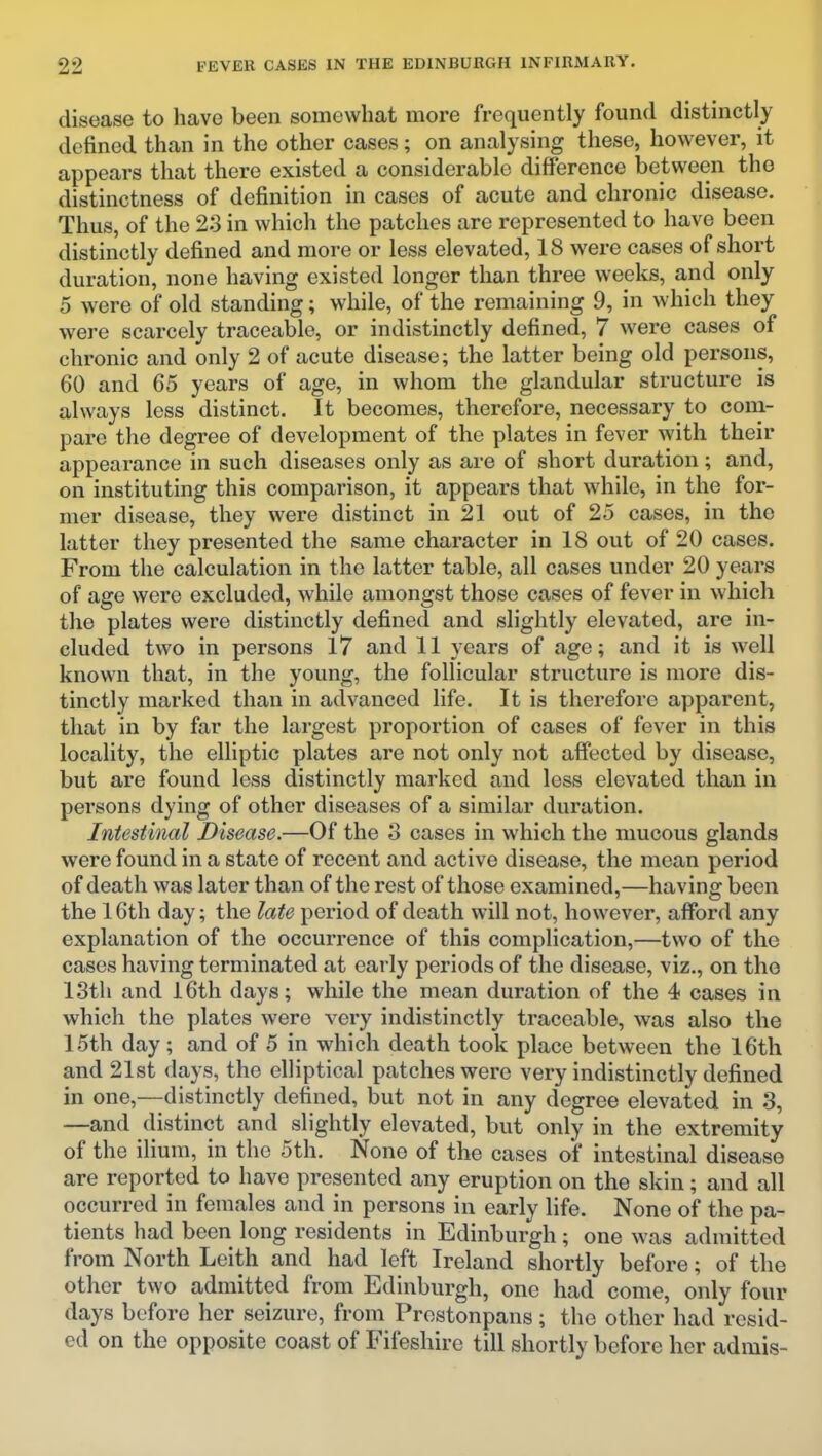 disease to have been somewhat more frequently found distinctly defined than in the other cases; on analysing these, however, it appears that there existed a considerable difference between the distinctness of definition in cases of acute and chronic disease. Thus, of the 23 in which the patches are represented to have been distinctly defined and more or less elevated, 18 were cases of short duration, none having existed longer than three weeks, and only 5 were of old standing; while, of the remaining 9, in which they were scarcely traceable, or indistinctly defined, 7 were cases of chronic and only 2 of acute disease; the latter being old persons, 60 and 65 years of age, in whom the glandular structure is always less distinct. It becomes, therefore, necessary to com- pare the degree of development of the plates in fever with their appearance in such diseases only as are of short duration; and, on instituting this comparison, it appears that wdiile, in the for- mer disease, they were distinct in 21 out of 25 cases, in the latter they presented the same character in 18 out of 20 cases. From the calculation in the latter table, all cases under 20 years of age were excluded, while amongst those cases of fever in which the plates were distinctly defined and slightly elevated, are in- cluded two in persons 17 and 11 years of age; and it is well known that, in the young, the follicular structure is more dis- tinctly marked than in advanced life. It is therefore apparent, that in by far the largest proportion of cases of fever in this locality, the elliptic plates are not only not affected by disease, but are found less distinctly marked and less elevated than in persons dying of other diseases of a similar duration. Intestinal Disease.—Of the 3 cases in which the mucous glands were found in a state of recent and active disease, the mean period of death was later than of the rest of those examined,—having been the 16th day; the late period of death will not, however, afford any explanation of the occurrence of this complication,—two of the cases having terminated at early periods of the disease, viz., on the 13th and i6th days; while the mean duration of the 4 cases in which the plates were very indistinctly traceable, was also the 15th day; and of 5 in which death took place between the 16th and 21st days, the elliptical patches were very indistinctly defined in one,—distinctly defined, but not in any degree elevated in 3, —and distinct and slightly elevated, but only in the extremity of the ilium, in the 5th. None of the cases of intestinal disease are reported to have presented any eruption on the skin; and all occurred in females and in persons in early life. None of the pa- tients had been long residents in Edinburgh; one was admitted from North Leith and had left Ireland shortly before; of the other two admitted from Edinburgh, one had come, only four days before her seizure, from Prestonpans; the other had resid- ed on the opposite coast of Fifeshire till shortly before her admis-