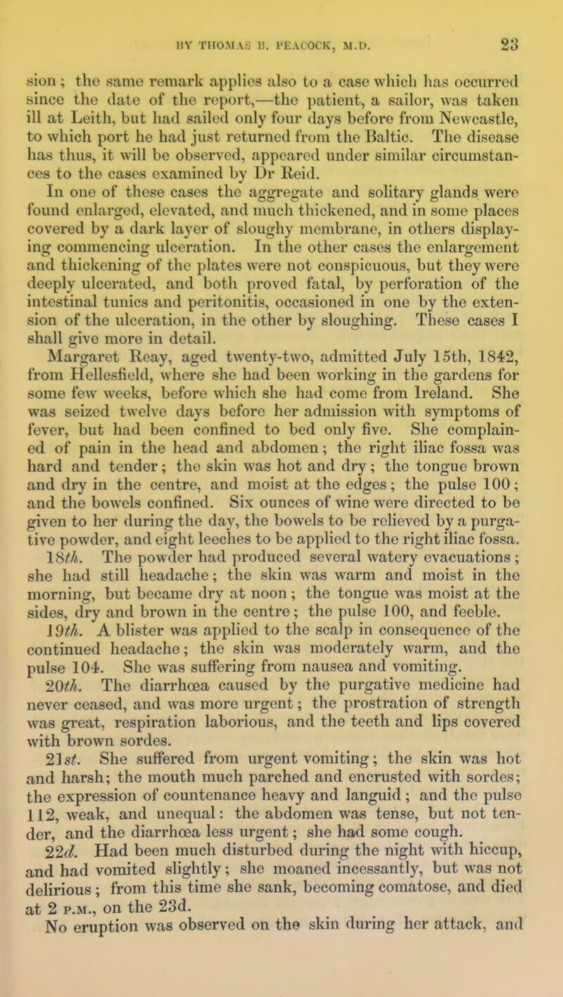 sion ; the same remark applies also to a case which has occurred since the date of the report,—the patient, a sailor, was taken ill at Leith, but had sailed only four days before from Newcastle, to which port he had just returned from the Baltic. The disease has thus, it will be observed, appeared under similar circumstan- ces to the cases examined by l3r Keid, In one of these cases the aggregate and solitary glands were found enlarged, elevated, and much thickened, and in some places covered by a dark layer of sloughy membrane, in others display- ing commencing ulceration. In the other cases the enlargement and thickening of the plates were not conspicuous, but they were deeply ulcerated, and both proved fatal, by perforation of the intestinal tunics and peritonitis, occasioned in one by the exten- sion of the ulceration, in the other by sloughing. These cases I shall give more in detail. Margaret Reay, aged twenty-two, admitted July 15th, 1842, from Hellcsfield, where she had been working in the gardens for some few weeks, before which she had come from Ireland. She was seized twelve days before her admission with symptoms of fever, but had been confined to bed only five. She complain- ed of pain in the head and abdomen; the right iliac fossa was hard and tender; the skin was hot and dry ; the tongue brown and dry in the centre, and moist at the edges; the pulse 100; and the bowels confined. Six ounces of wine were directed to be given to her during the day, the bowels to be relieved by a purga- tive powder, and eight leeches to be applied to the right iliac fossa, 18fk. The powder had produced several watery evacuations; she had still headache; the skin was warm and moist in the morning, but became dry at noon; the tongue was moist at the sides, dry and brown in the centre; the pulse 100, and feeble. 19th. A blister was applied to the scalp in consequence of the continued headache; the skin was moderately warm, and the pulse 104. She was suffering from nausea and vomiting. 20tk. The diarrhoea caused by the purgative medicine had never ceased, and was more urgent; the prostration of strength was great, respiration laborious, and the teeth and lips covered with brown sordes. 21st. She suffered from urgent vomiting; the skin was hot and harsh; the mouth much parched and encrusted with sordes; the expression of countenance heavy and languid ; and the pulse 112, weak, and unequal: the abdomen was tense, but not ten- der, and the diarrhoea less urgent; she had some cough. 22d. Had been much disturbed during the night with hiccup, and had vomited slightly; she moaned incessantly, but was not delirious; from this time she sank, becoming comatose, and died at 2 P.M., on the 23d. No eruption was observed on the skin during her attack, and