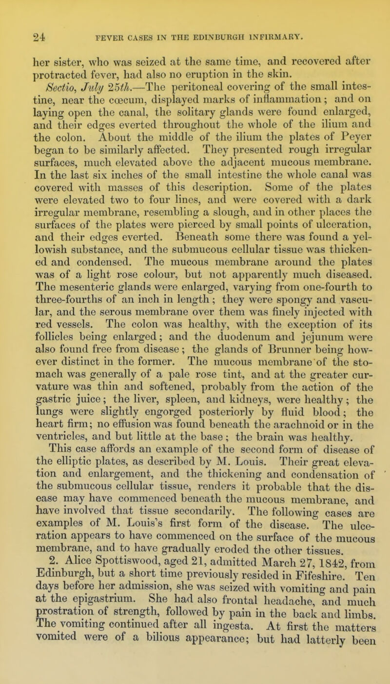 her sister, who was seized at the same time, and recovered after protracted fever, had also no eruption in the skin, Sectio, July ^Uli.—The peritoneal covering of the small intes- tine, near the coecum, displayed marks of inflammation; and on laying open the canal, the solitary glands were found enlarged, and their edges everted throughout the whole of the ilium and the colon. About the middle of the ilium the plates of Peyer began to be similarly affected. They presented rough irregular surfaces, much elevated above the adjacent mucous membrane. In the last six inches of the small intestine the whole canal was covered with masses of this description. Some of the plates were elevated two to four linos, and were covered with a dark irregular membrane, resembling a slough, and in other places the surfaces of the plates were pierced by small points of ulceration, and their edges everted. Beneath some there was found a yel- lowish substance, and the submucous cellular tissue was thicken- ed and condensed. The mucous membrane around the plates was of a light rose colour, but not apparently much diseased. The mesenteric glands were enlarged, varying from one-fourth to three-fourths of an inch in length; they were spongy and vascu- lar, and the serous membrane over them was finely injected with red vessels. The colon was healthy, with the exception of its follicles being enlarged; and the duodenum and jejunum were also found free from disease; the glands of Brunner being how- ever distinct in the former. The mucous membrane of the sto- mach was generally of a pale rose tint, and at the greater cur- vature was thin and softened, probably from the action of the gastric juice; the liver, spleen, and kidneys, were healthy; the lungs were slightly engorged posteriorly by fluid blood; the heart firm; no effusion was found beneath the arachnoid or in the ventricles, and but little at the base; the brain was healthy. This case affords an example of the second form of disease of the elliptic plates, as described by M. Louis. Their great eleva- tion and enlargement, and the thickening and condensation of the submucous cellular tissue, renders it probable that the dis- ease may have commenced beneath the mucous membrane, and have involved that tissue secondarily. The following cases are examples of M. Louis's first form of the disease. The ulce- ration appears to have commenced on the surface of the mucous membrane, and to have gradually eroded the other tissues. 2. Ahce Spottiswood, aged 21, admitted March 27, 1842, from Edinburgh, but a short time previously resided in Fifeshire, Ten days before her admission, she was seized with vomiting and pain at the epigastrium. She had also frontal headache, and much prostration of strength, followed by pain in the back and limbs. The vomiting continued after all ingesta. At first the matters vomited were of a bilious appearance; but had latterly been