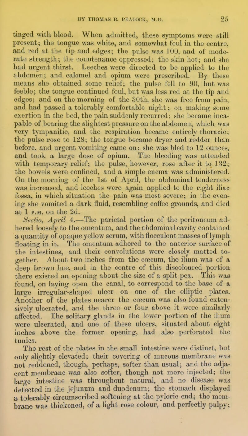 tinged with blood. When admitted, these symptoms were still present; the tongue was white, and somewhat foul in the centre, and red at the tip and edges; the pulse was 100, and of mode- rate strength; the countenance oppressed; th(> .skin hot; and she had urgent thirst. Leeches were directed to be applied to the abdomen; and calomel and opium were prescribed. By these means she obtained some relief; the pulse fell to 90, but was feeble; the tongue continued foul, but was less rod at the tip and edges; and on the morning of the oOth, she was free from pain, and had passed a tolerably comfortable night; on making some exertion in the bed, the pain suddenly recurred; she became inca- pable of bearing the slightest pressure on the abdomen, which was very tympanitic, and the respiration became entirely thoracic; the pulse rose to 128; the tongue became dryer and redder than before, and urgent vomiting came on; she was bled to 12 ounces, and took a large dose of opium. The bleeding was attended with temporary relief; the pulse, however, rose after it to 132; the bowels were confined, and a simple enema was administered. On the morning of the 1st of April, the abdominal tenderness was increased, and leeches were again applied to the right iliac fossa, in which situation the pain was most severe; in the even- ing she vomited a dark fluid, resembUng coffee grounds, and died at 1 P.M. on the 2d. Sectio, April 4.—The parietal portion of the peritoneum ad- hered loosely to the omentum, and the abdominal cavity contained a quantity of opaque yellow serum, with flocculent masses of lymph floatinff in it. The omentum adhered to the anterior surface of the intestines, and their convolutions were closely matted to- gether. About two inches from the coccum, the ilium was of a deep brown hue, and in the centre of this discoloured portion there existed an opening about the size of a split pea. This was found, on laying open the canal, to correspond to the base of a large irregular-shaped ulcer on one of the elliptic plates. Another of the plates nearer the coecum was also found exten- sively ulcerated, and the three or four above it were similarly affected. The solitary glands in the lower portion of the ilium were ulcerated, and one of these ulcers, situated about eight inches above the former opening, had also perforated the tunics. The rest of the plates in the small intestine were distinct, but only slightly elevated; their covering of mucous membrane was not reddened, though, perhaps, softer than usual; and the adja- cent membrane was also softer, though not more injected; the large intestine was throughout natural, and no disease was detected in the jejunum and duodenum; the stomach displayed a tolerably circumscribed softening at the pyloric end; the mem- brane was thickened, of a light rose colour, and perfectly pulpy;