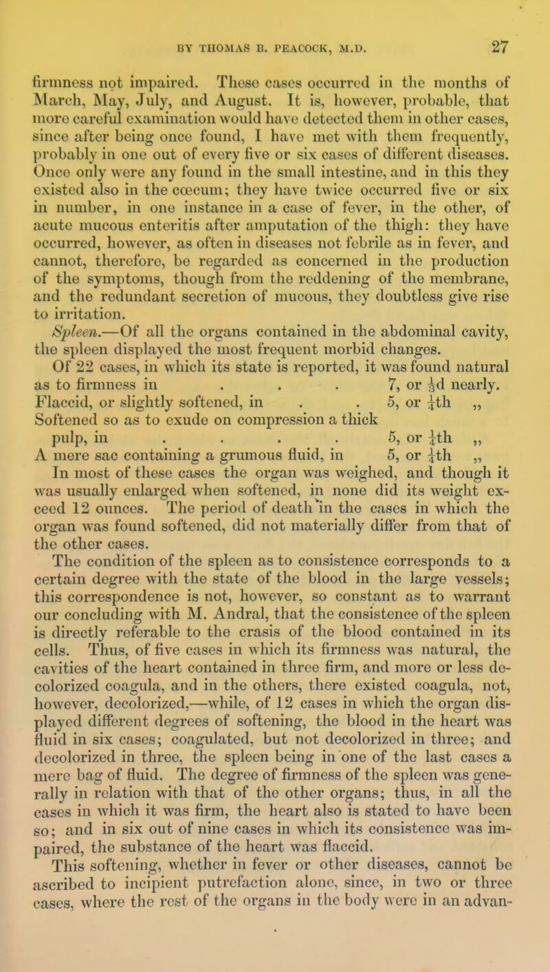 firmness not impaired. These cases occurred in the months of ^larch, May, July, and August. It is, however, probable, that more careful examination would have detected them in other cases, since after being once found, I have met with them frequently, probably in one out of every five or six cases of different diseases. Once only were any found in the small intestine, and in this they existed also in the coecum; they have twice occurred five or six in number, in one instance in a case of fever, in the other, of acute mucous enteritis after amputation of the thigh: they have occurred, however, as often in diseases not febrile as in fever, and cannot, therefore, be regarded as concerned in the production of the symptoms, though from the reddening of the membrane, and the redundant secretion of mucous, they doubtless give rise to irritation. Spleen.—Of all the organs contained in the abdominal cavity, the spleen displayed the most frequent morbid changes. Of 22 cases, in which its state is reported, it was found natural as to firmness in . . . 7, or gd nearly. Flaccid, or slightly softened, in . -5, or ^th „ Softened so as to exude on compression a thick pulp, in . . . . 5, or ^th „ A mere sac containing a grumous fluid, in 5, or ^th „ In most of these cases the organ was weighed, and though it was usually enlarged when softened, in none did its weight ex- ceed 12 ounces. The period of death in the cases in which the organ was found softened, did not materially differ from that of the other cases. The condition of the spleen as to consistence corresponds to a certain degree with the state of the blood in the large vessels; this correspondence is not, however, so constant as to warrant our concluding with M. Andral, that the consistence of the spleen is directly referable to the crasis of the blood contained in its cells. Thus, of five cases in which its firmness was natural, the cavities of the heart contained in three firm, and more or less de- colorized coagula, and in the others, there existed coagula, not, however, decolorized,—while, of 12 cases in which the organ dis- played different degrees of softening, the blood in the heart was fluid in six cases; coagulated, but not decolorized in three; and decolorized in three, the spleen being in one of the last cases a mere bag of fluid. The degree of firmness of the spleen was gene- rally in relation with that of the other organs; thus, in all the cases in which it was firm, the heart also is stated to have been so; and in six out of nine cases in which its consistence was im- paired, the substance of the heart was flaccid. This softening, whether in fever or other diseases, cannot be ascribed to incipient putrefaction alone, since, in two or three cases, where the rest of the organs in the body were in an advan-