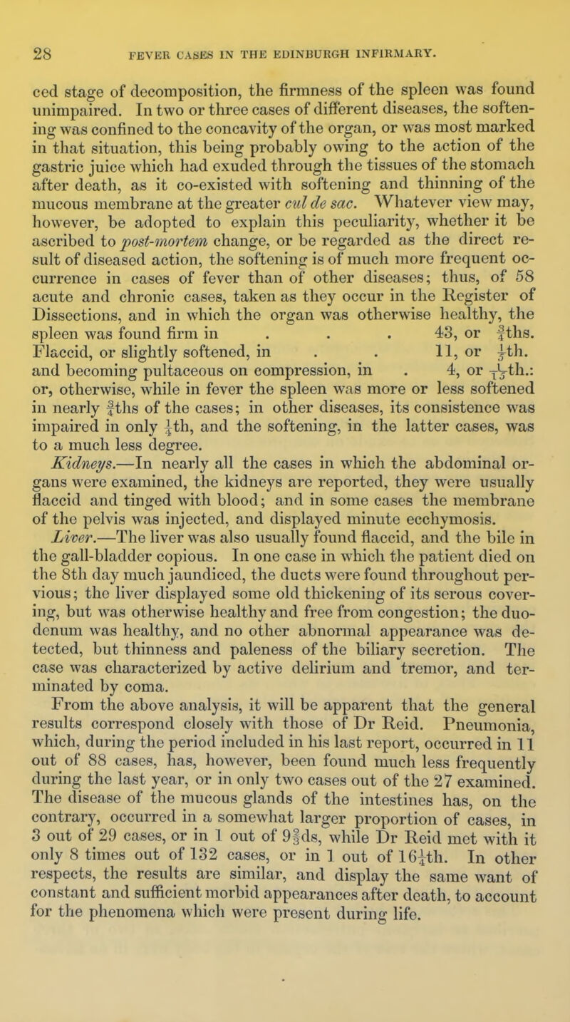 ced stage of decomposition, the firmness of the spleen was found unimpaired. In two or three cases of different diseases, the soften- ing was confined to the concavity of the organ, or was most marked in that situation, this being probably owing to the action of the gastric juice which had exuded through the tissues of the stomach after death, as it co-existed with softening and thinning of the mucous membrane at the greater cid de sac. Whatever view may, however, be adopted to explain this peculiarity, whether it be ascribed to post-mortem change, or be regarded as the direct re- sult of diseased action, the softening is of much more frequent oc- currence in cases of fever than of other diseases; thus, of 58 acute and chronic cases, taken as they occur in the Register of Dissections, and in which the organ was otherwise healthy, the spleen was found firm in . . . 43, or f ths. Flaccid, or slightly softened, in . . 11, or ;^th. and becoming pultaceous on compression, in . 4, or ^ih..: or, otherwise, while in fever the spleen was more or less softened in nearly fths of the cases; in other diseases, its consistence was impaired in only ^th, and the softening, in the latter cases, was to a much less degi'ee. Kidneys.—In nearly all the cases in which the abdominal or- gans were examined, the kidneys are reported, they were usually flaccid and tinged with blood; and in some cases the membrane of the pelvis was injected, and displayed minute ecchymosis. Liver.—The liver was also usually found flaccid, and the bile in the gall-bladder copious. In one case in which the patient died on the 8th day much jaundiced, the ducts were found throughout per- vious; the liver displayed some old thickening of its serous cover- ing, but was otherwise healthy and free from congestion; the duo- denum was healthy, and no other abnormal appearance was de- tected, but thinness and paleness of the biliary secretion. The case was characterized by active delirium and tremor, and ter- minated by coma. From the above analysis, it will be apparent that the general results correspond closely with those of Dr Reid. Pneumonia, which, during the period included in his last report, occurred in 11 out of 88 cases, has, however, been found much less frequently during the last year, or in only two cases out of the 27 examined. The disease of the mucous glands of the intestines has, on the contrary, occurred in a somewhat larger proportion of cases, in 3 out of 29 cases, or in 1 out of 9ids, while Dr Reid met with it only 8 times out of 132 cases, or in ] out of 16^th. In other respects, the results are similar, and display the same want of constant and sufficient morbid appearances after death, to account for the phenomena which were present during life.