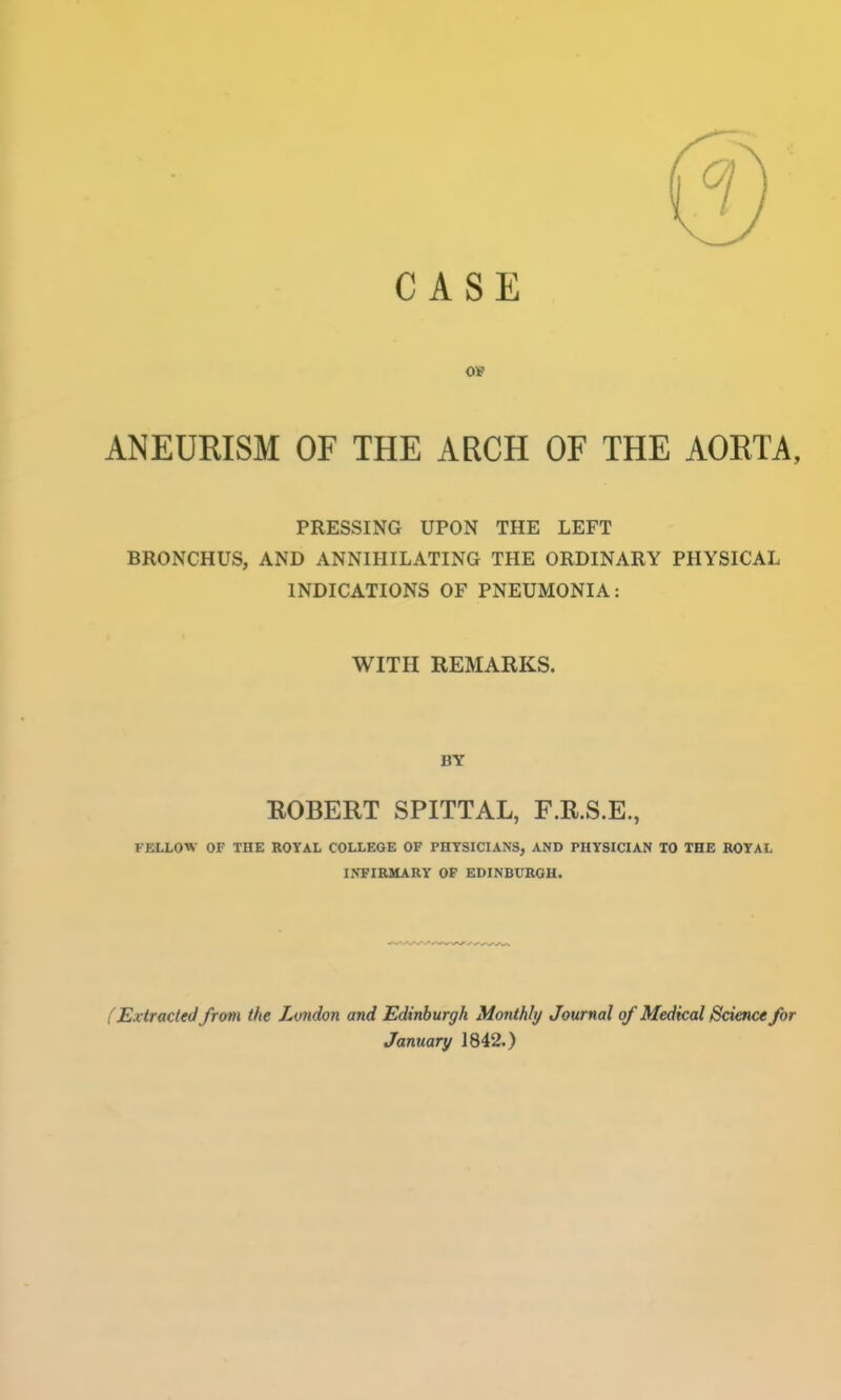 ANEURISM OF THE ARCH OF THE AORTA, PRESSING UPON THE LEFT BRONCHUS, AND ANNIHILATING THE ORDINARY PHYSICAL INDICATIONS OF PNEUMONIA: WITH REMARKS. BY ROBERT SPITTAL, F.R.S.E., FELLOW OF THE ROTAL COLLEGE OF PHYSICIANS, AND PHYSICIAN TO THE ROYAL I.VFIRMARY OF EDINBURGH. f Extracted from the London and Edinburgh Monthly Journal of Medkal Science for January 1842.)