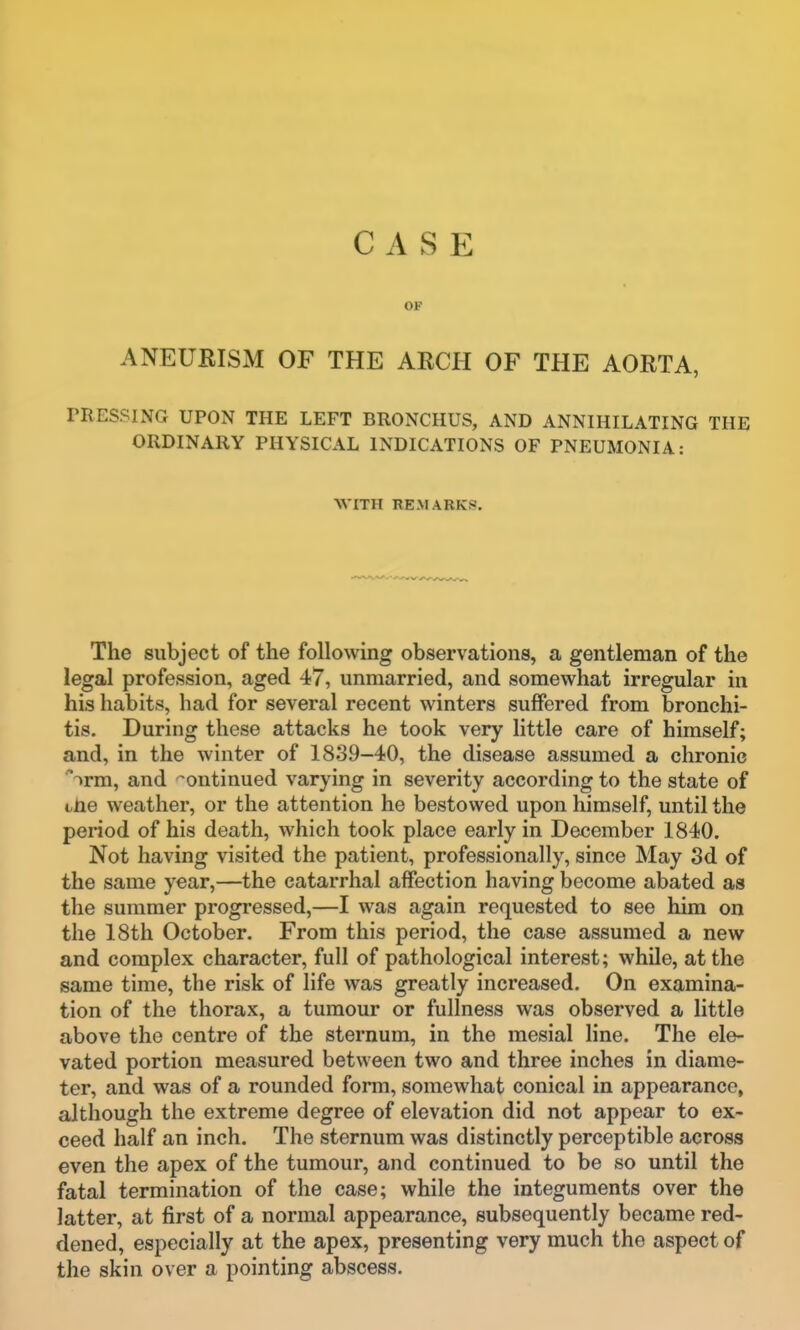 OP ANEURISM OF THE ARCH OF THE AORTA, rRESSING UPON THE LEFT BRONCHUS, AND ANNIHILATING THE ORDINARY PHYSICAL INDICATIONS OF PNEUMONIA: WITH BE.MARKS. The subject of the following observations, a gentleman of the legal profession, aged 47, unmarried, and somewhat irregular in his habits, had for several recent winters suffered from bronchi- tis. During these attacks he took very little care of himself; and, in the winter of 1839-40, the disease assumed a chronic 'irm, and continued varying in severity according to the state of tiie weather, or the attention he bestowed upon himself, until the period of his death, which took place early in December 1840. Not having visited the patient, professionally, since May Sd of the same year,—the catarrhal affection having become abated as the summer progressed,—I was again requested to see him on the 18th October. From this period, the case assumed a new and complex character, full of pathological interest; while, at the same time, the risk of life was greatly increased. On examina- tion of the thorax, a tumour or fullness was observed a little above the centre of the sternum, in the mesial line. The ele- vated portion measured between two and three inches in diame- ter, and was of a rounded form, somewhat conical in appearance, although the extreme degree of elevation did not appear to ex- ceed half an inch. The sternum was distinctly perceptible across even the apex of the tumour, and continued to be so until the fatal termination of the case; while the integuments over the latter, at first of a normal appearance, subsequently became red- dened, especially at the apex, presenting very much the aspect of the skin over a pointing abscess.