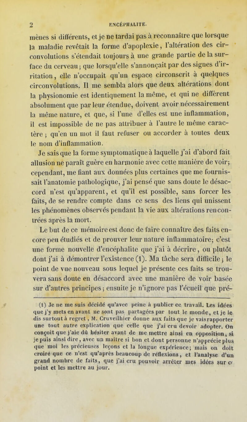 mènes si différents, et je ne tardai pas à reconnaître que lorsque la maladie revêtait la forme d'apoplexie, l'altération des cir- convolutions s'étendait toujours à une grande partie de la sur- face du cerveau ; que lorsqu'elle s'annonçait par des signes d'ir- ritation , elle n'occupait qu'un espace circonscrit à quelques circonvolutions. Il me sembla alors que deux altérations dont la physionomie est identiquement la môme, et qui ne diffèrent absolument que par leur étendue, doivent avoir nécessairement la même nature, et que, si l'une d'elles est une inflammation, il est impossible de ne pas attribuer à l'autre le même carac- tère ; qu'en un mot il faut refuser ou accorder à toutes deux le nom d'inflammation. Je sais que la forme symplomatique à laquelle j'ai d'abord fait allusion ne paraît guère en harmonie avec cette manière de voirj^ cependant, me fiant aux données plus certaines que me fournis- sait l'anatomie pathologique, j'ai pensé que sans doute le désac- cord n'est qu'apparent, et qu'il est possible, sans forcer les faits, de se rendre compte dans ce sens des liens qui unissent les phénomènes observés pendant la vie aux altérations rencon- trées après la mort. Le but de ce mémoire est donc de faire connaître des faits en- core peu étudiés et de prouver leur nature inflammatoire; c'est une forme nouvelle d'encéphalite que j'ai à décrire, ou plutôt dont j'ai à démontrer l'existence (1). Ma tâche sera difficile ; le point de vue nouveau sous lequel je présente ces faits se trou- vera sans doute en désaccord avec une manière de voir basée sur d'autres principes; ensuite je n'ignore pas l'écueil que pré- Ci) Je ne me suis dëciilé qu'avec peine à publier ce travail. Les idées que j'y mets en avant ne sont pas partagées par tout le monde, et je le dis surtout à regret, M. Cruveilhier donne aux faits que je vaisrapporter uHe tout autre explication que celle que j'ai cru devoir adopter. On conçoit que j'aie dû hésiter avant de me mettre ainsi en opposition, si je puis ainsi dire, avec un maître si bon et dont personne n'apprécie plus que moi les précieuses leçons et la longue expérience; mais on doit croire que ce n'est qu'après beaucoup de réflexions, et l'analyse d'un grand nombre de faits, que j'ai cru pouvoir arrêter mes idées sur c< point et les mettre au jour.