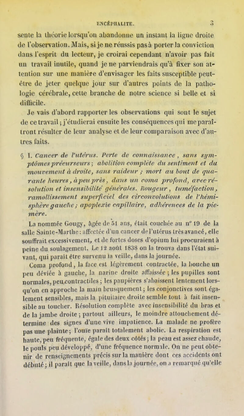 scnle la théorie lorsqu'on abandonne un insiani la ligne droite de l'observation. Mais, si je ne réussis pas à porter la conviction dans l'esprit du lecteur, je croirai cependant n'avoir pas fait un travail inutile, quand je ne parviendrais qu'à fixer son at- tention sur une manière d'envisager les faits susceptible peut- être de jeter quelque jour sur d'autres points de la patho- logie cérébrale, cette branche de notre science si belle et si difficile. Je vais d'abord rapporter les observations qui sont le sujet de ce travail ; j'étudierai ensuite les conséquences qui me paraî- tront résulter de leur analyse et de leur comparaison avec d'au- tres faits. § I. Cancer de l'utérus. Perte de connaissance , sans sym- ptômes précurseurs ; abolition complète du sentiment et du mouvement à droite, sans raideur y 7nort au bout de qua- rante heures, à peu près, dans un coma profond, ai^ec ré- solution et insensibilité générales. Rougeur, tuméfaction , ramollissement superficiel des circonvolutions de l'hémi- sphère g aucTie ; apoplexie capillaire, adhérences de la pie- mère. La nommée Gougy, âgée de 51 ans, était couchée au n 19 de la salle Sainte-Marthe : affectée d'un cancer del'utérus très avancé, elle souffrait excessivement, et de fortes doses d'opium lui procuraient à peine du soulagement. Le 12 août 1838 on la trouva dans l'état sui- vant, qui parait être survenu ia veille, dans la journée. €oma profond, la face est légèrement contractée, la houchc un peu déviée à gauche, la narine droite affaissée ; les pupilles sont normales, peu contractiles ; les paupières s'abaissent lentement lors- qu'on en approche la main brusquement j les conjonctives sont éga- lement sensibles, mais la pituilaire droite semble tout à fait insen- sible au toucher. Résolution complète avec insensibilité du bras et de la jambe droite ; partout ailleurs, le moindre attouchement dé- termine des signes d'une vive impatience. La malade ne profère pas une plainte; l'ouïe paraît totalement abolie. La respiration est haute,peu fréquente, égale des deux côtés; la peau est assez chaude, le pouls peu développé, d'une fréquence normale. On ne peut obte- nir de renseignements précis sur la manière dont ces accidents ont débuté; il paraît que la veille, dans la journée, on a remarqué qu'elle