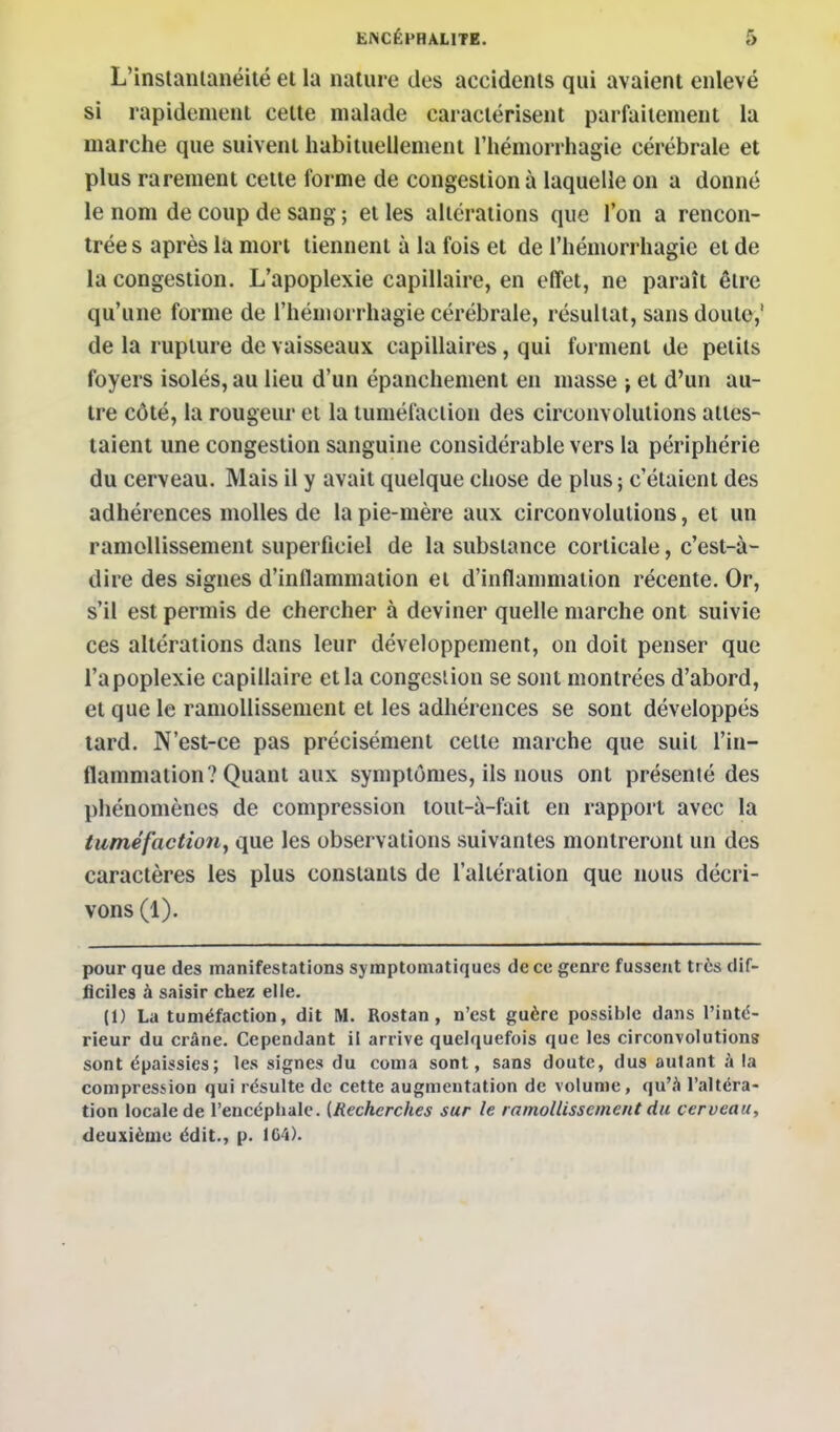 L'instanlanéité el la nature des accidents qui avaient enlevé si rapidement cette malade caractérisent parfaitement la marche que suivent habituellement l'hémorrhagie cérébrale et plus rarement cette forme de congestion à laquelle on a donné le nom de coup de sang ; et les altérations que l'on a rencon- trée s après la mort tiennent à la fois et de l'hémorrhagie et de la congestion. L'apoplexie capillaire, en effet, ne paraît être qu'une forme de l'hémorrhagie cérébrale, résultat, sans doute,' de la rupture de vaisseaux capillaires, qui forment de petits foyers isolés, au lieu d'un épanchement en masse -, et d'un au- tre côté, la rougeur et la tuméfaction des circonvolutions attes- taient une congestion sanguine considérable vers la périphérie du cerveau. Mais il y avait quelque chose de plus ; c'étaient des adhérences molles de la pie-mère aux circonvolutions, et un ramollissement superficiel de la substance corticale, c'est-à- dire des signes d'inflammation et d'inflammation récente. Or, s'il est permis de chercher à deviner quelle marche ont suivie ces altérations dans leur développement, on doit penser que l'apoplexie capillaire et la congestion se sont montrées d'abord, et que le ramollissement et les adhérences se sont développés tard. N'est-ce pas précisément celte marche que suit l'in- flammation? Quant aux symptômes, ils nous ont présenté des phénomènes de compression tout-à-fait en rapport avec la tuméfaction^ que les observations suivantes montreront un des caractères les plus constants de l'altération que nous décri- vons (1). pour que des manifestations syraptomatiques de ce genre fussent très dif- ficiles à saisir chez elle. (1) La tuméfaction, dit M. Rostan, n'est guère possible dans l'inté- rieur du crâne. Cependant il arrive quelquefois que les circonvolutions sont épaissies; les signes du coma sont, sans doute, dus autant à la compression qui résulte de cette augmentation de volume, qu'à l'altéra- tion locale de l'encéphale. [Recherches sur le ramollissement du cerveau, deuxièaïc édit., p. 1G4).