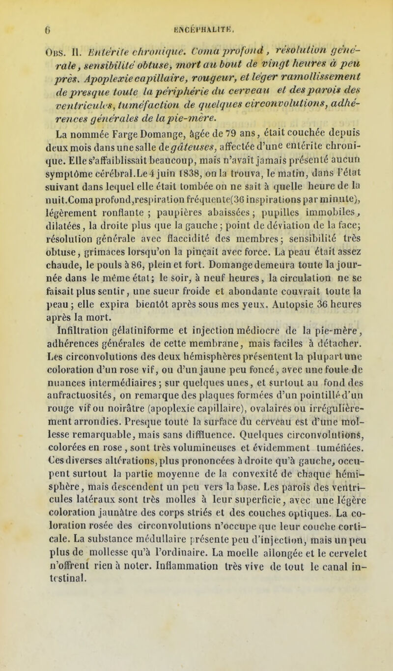 Ojjs. II. Entèrife chronique. Coma profond , résolution géné- rale, sensibilité obtuse, mort au bout de vingt heures à peu près. Apoplexie capillaire, rougeur, et léger ramollissement de presque toute la périphérie du cerveau et des parois des ventricules, tuméfaction de quelques circonvolutions, adhé- rences générales de la pie-mère. La nommée Farge Domange, âgée de 79 ans, était couchée depuis deux mois dans une salle gâteuses, affectée d'une entérite chroni- que. Elle s'affaiblissait beaucoup, mais n'avait jamais présenté aucun symptôme cérébral.Le 4 juin 1838, on la trouva, le matin, dans l'élat suivant dans lequel elle était tombée on ne sait à quelle heure de la nuit.Coma profund,respiration fréquente(36 inspirations par minute), légèrement ronflante; paupières abaissées; pupilles immobiles, dilatées, la droite plus que la gauche ; point de déviation de la face; résolution générale avec flaccidité des membres; sensibilité très obtuse, grimaces lorsqu'on la pinçait avec force. La peau était assez chaude, le pouls à 86, plein et fort. Domange demeura toute la jour- née dans le même état; le soir, à neuf heures, la circulation ne se faisait plus sentir, une sueur froide et abondante couvrait toute la peau ; elle expira bientôt après sous mes yeux. Autopsie ^ heures après la mort. Infiltration gélaliniforme et injection médiocre de la pie-mère , adhérences générales de cette membrane, mais faciles à détacher. Les circonvolutions des deux hémisphères présentent la plupart une coloration d'un rose vif, ou d'un jaune peu foncé, avec une foule de nuances intermédiaires; sur quelques unes, et surtout au fond des anfractuosités, on remarque des plaques formées d'un pointillé d'un rouge vif ou noirâtre (apoplexie capillaire), ovalairesou irrégulière- ment arrondies. Presque toute la surface du cerveau est d'une mol- lesse remarquable, mais sans difduence. Quelques circonvolutions, colorées en rose , sont très volumineuses et évidemment tuméfiées. Ces diverses altérations, plus prononcées 5 droite qu'à gauche, occu- pent surtout la partie moyenne de la convexité de chaque hémi- sphère, mais descendent un peu vers la base. Les parois des ventri- cules latéraux sont très molles à leur superficie, avec une légère coloration jaunâtre des corps striés et des couches optiques. La co- loration rosée des circonvolutions n'occupe que leur couche corti- cale. La substance médullaire présente peu d'injection, mais un peu plus de mollesse qu'à l'ordinaire. La moelle allongée et le cervelet n'offrent rien à noter. Inflammation très vive de tout le canal in- testinal.