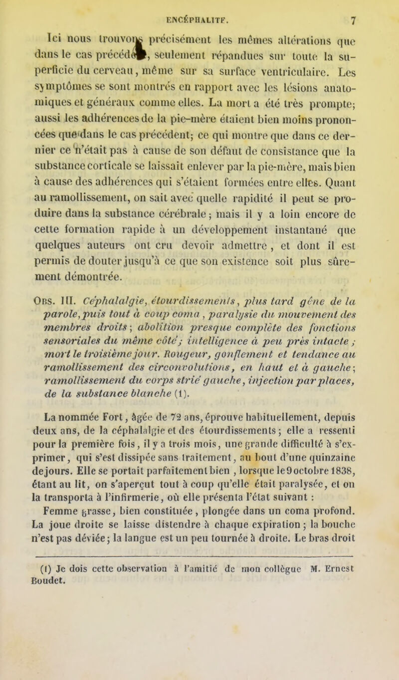 Ici nous lroiivoik|^ précisément les mêmes alléraiions que dans le cas précéd(ft, seulement i-épandues sui' toute la su- perficie du cerveau, même sur sa surface ventriculaire. Les sjmpiômes se sont montrés en rapport avec les lésions analo- niiques et généraux comme elles. La mort a été très prompte; aussi les adhérences de la pit^nière étaient bien moins pronon- cées que-dans le cas précédent; ce qui montre que dans ce der- nier ce 'n'était pas à cause de son défaut de consistance que la substance corticale se laissait enlever par la pie-mère, mais bien à cause des adhérences qui s'étaient formées entre elles. Quant au ramollissement, on sait avec quelle rapidité il peut se pro- duire dans la substance cérébrale ; mais il y a loin encore de cette formation rapide à un développement instantané que quelques auteurs ont cru devoir admettre , et dont il est permis de douter jusqu'à ce que son existence soit plus sûre- ment démontrée. Obs. 1II. Céphalalgie, étourcUssemenls, j^lus tard gêne de la parole,puis tout à coup coma , paralysie du, mouvement des membres droits ; abolition presque complète des fonctions sensoriales du même côté^ intelligence à peu près intacte ; mort le tî'oisièmejour. Rougeur, gonflement et tendance au ramollissement des circonvolutions, en haut et à gauche; ramollissement du corps strié gauche, injection pai'places, de la substance blanche {\). La nommée Fort, âgée de 72 ans, éprouve habituellement, depuis deux ans, de la céphal;il[îie et des étourdissements ; elle a ressenti pour la première (bis, il y a trois mois, une grande difficulté h s'ex- primer, qui s'est dissipée sans traitement, au houl d'une quinzaine de jours. Elle se portait parfaitement bien , lorsque leOoctobre 1838, étant au lit, on s'aperçut tout à coup qu'elle était paralysée, et on la transporta à l'infirmerie, où elle présenta l'état suivant : Femme grasse, bien constituée, plongée dans un coma profond, La joue droite se laisse distendre à chaque expiration; la bouche n'est pas déviée; la langue est un peu tournée à droite. Le bras droit (I) Je dois cette observation à l'anaitic de mon collègue M. Ernest Boudet.