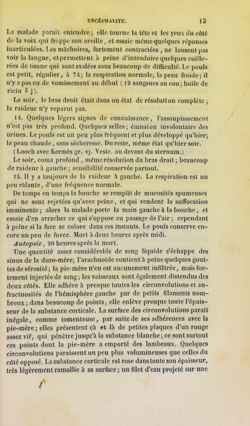 Ln malade pnraît entendre; elle tourne la téle et les yeux du côté de la voix qui fr;ippo son oreille, et essaie môme quelques réponses inarticulées. Les mâchoires, fortement contractées , ne laissent pas voir la langue, etpermettenl à peine d'introduire quelques cuille- rées de tisane qui sont avalées sans beaucoup de difficulté. Le pouls est petit, régulier, à 74; la respiration normale, la peau froide; il n'y a pas eu de vomissement au début ( 12 sangsues au cou ; huile de ricin 5 j ). Le soir, le bras droit était dans un état de résoluti on complète ; la raideur n'y reparut pas. 14. Quelques légers signes de connaissance, l'assoupisssement n'est pas très profond. Quelques selles; émission involontaire des urines. Le pouls est un peu plus fréquent et plus développé qu'hier; la peau chaude, sans sécheresse. Du reste, même état qu'hier soir. ( Looch avec Kermès gr. vj. Vesic. au devant du sternum.) Le soir, coma profond , même résolution du bras droit ; beaucoup de raideur à gauche ; sensibilité conservée partout. 15. Il y a toujours de la raideur à gauche. La respiration est un peu râlante, d'une fréquence normale. De temps en temps la bouche se remplit de mucosités spumeuses qui ne sont rejetées qu'avec peine, et qui rendent la suffocation imminente ; alors la malade porte la main gauche à la bouche, et essaie d'en arracher ce qui s'oppose au passage de l'air; cependant à peine si la face se colore dans ces instants. Le pouls conserve en- core un peu de force. Mort à deux heures après midi. Autopsie, 20 heures après la mort. Une quantité assez considérable de sang liquide s'échappe des sinus de la dure-mère; l'arachnoïde contient à peine quelques gout- tes de sérosité; la pie-mère n'en est aucunement infiltrée, mais for- tement injectée de sang; les vaisseaux sont également distendus des deux côtés. Elle adhère à presque toutes les circonvolutions et an- fractuosités de l'hémisphère gauche par de petits filaments nom- breux; dans beaucoup de points, elle enlève presque toute l'épais- seur de la substance corticale. La surface des circonvolutions paraît inégale, comme tomenteuse, par suite de ses adhérences avec la pie-mère; elles présentent çà «t là de petites plaques d'un rouge assez vif, qui pénètre jusqu'à la substance blanche ; ce sont surtout ces points dont la pie-mère a emporté des lambeaux. Quelques circonvolutions paraissent un peu plus volumineuses que celles du côté opposé. La substance corticale est rose dans toute son épaisseur, très légèrement ramollie à sa surface ; un filet d'eau projeté sur une