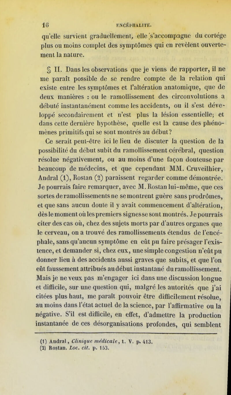 qu'elle survient graduellement, elle .'s'acconipugne du cortège plus ou moins complet des symptômes qui en révèlent ouverte- ment la nature. § II. Dans les observations que je viens de rapporter, il ne me paraît possible de se rendre compte de la relation qui existe entre les symptômes et l'altération analomique, que de deux manières : ou le ramollissement des circonvolutions a débuté instantanément comme les accidents, ou il s'est déve- loppé secondairement et n'est plus la lésion essentielle; et dans cette dernière hypothèse, quelle est la cause des phéno- mènes primitifs qui se sont montrés au début? Ce serait peut-être ici le lieu de discuter la question de la possibilité du début subit du ramollissement cérébral, question résolue négativement, ou au moins d'une façon douteuse par beaucoup de médecins, et que cependant MM. Cruveilhier, Andral (1), Rostan (2) paraissent regarder comme démontrée. Je pourrais faire remarquer, avec M. Rostan lui-même, que ces sortes de ramollissements ne se montrent guère sans prodrômes, et que sans aucun doute il y avait commencement d'altération, dès le moment où les premiers signes se sont montrés. Je pourrais citer des cas où, chez des sujets morts par d'autres organes que le cerveau, on a trouvé des ramollissements étendus de l'encé- phale, sans qu'aucun symptôme en eût pu faire présager l'exis- tence, et demander si, chez eux, une simple congestion n'eût pu donner lieu à des accidents aussi graves que subits, et que l'on eût faussement attribués au début instantané du ramollissement. Mais je ne veux pas m'engager ici dans une discussion longue et difficile, sur une question qui, malgré les autorités que j'ai citées plus haut, me paraît pouvoir être difficilement résolue, au moins dans l'état actuel de la science, par l'affirmative ou la négative. S'il est difficile, en efifet, d'admettre la production instantanée de ces désorganisations profondes, qui semblent (1) Audral, Clinique médicale y t. V. p. 413. (2) Rostan. Loc. cit. p. 153.