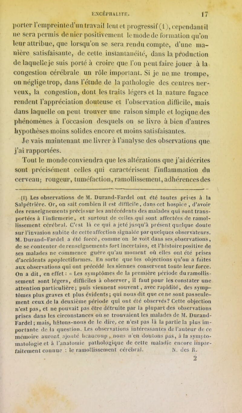 porter reniproinlcd'iin travail leiilet piogi'cssif (1), ccpcnaaiu il ne sera permis denier posilivenienl le mode de foiniaiion qu'on leur attribue, que lorsqu'on se sera rendu compte, d'une ma- nière satisfaisante, de cette instantanéité, dans la production de laquelle je suis porté à croire que l'on peut faire jouer à la congestion céiébrale un rôle impoi iant. Si je ne me trompe, on néglige trop, dans l'étude de la pathologie des centres ner- veux, la congestion, dont les traits légers et la nature fugace rendent l'appréciation douteuse et l'observation diiïicilc, mais dans laquelle on peut trouver une raison simple et logique des phénomènes à l'occasion desquels on se livre à bien d'antres hypothèses moins solides encore et moins satisfaisantes. Je vais maintenant me livrer à l'analyse des observations que j'ai rapportées. Tout le monde conviendra que les altérations que j'aidécrites sont précisément celles qui caractérisent l'intlammation du cerveau; rougeur, tuméfaction, ramollissement, adhérences des (I) Les observations de M. Durand-Fardcl ont été toutes prises h la SaipcHiière. Or, on sait coml)ien il est difficile, dans cet hospice , d'avoir des renseignements précissur les antécédents des malades qui sont trans- IM)rtécs à 1 infirmerie, et surtout de celles <|ui sont affectées de ramol- lissement cérébral. C'fSl là ce qui a jeté jusqu'à présent quelque doute sur l'invasion subite de celteaffection signalée parquelques observateurs. M. Durand-Fardel a été forcé, comme on le voit dans ses.observations, de se contenter de renseignements fort incertains, et l'histoire positive de ses malades ne commence guère qu'au moment où elles ont été prises d'accidents apoplectiformes. En sorte que les objections qu'on a faites aux observations qui ont précédé les siennes conservent toute leur force. On a dit, en effet : « Les symptômes de la première période du ramollis- sement sont légers, difficiles à observer, il faut pour les constater une attention particulière; puis viennent souvent, avec rapidité, des symp- tômes plus graves et plus évidents; qui nous dit que ce ne sont passeule- ment ceux de la deuxième période qui ont été observés? Cette objection n'est pas, et ne pouvait pas être détruite par la plupart des observations prises dans les circonstances où se trouvaient les malades de M. Durand- Fardel ; mais, hâtons-nous de le dire, ce n'est pas là la partie la plus im- portante de la question. Les observations intéressantes del'auteur de ce mémoire auront .ijonté beaucoup, nous n'en douions pas, à la symplo- malologieetà l'anatomie pathologique de cette ma!a<lie encore impar- faitement connue : le ramollissement cérébral. N. des P.. 2
