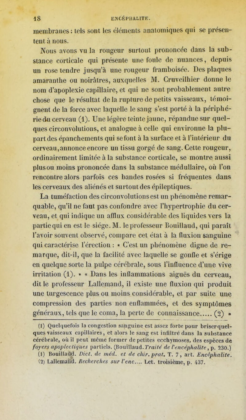 membranes : tels sont les éléments anatomiques qui se présen- tent à nous. Nous avons vu la rougeur surtout prononcée dans la sub- stance corticale qui présente une foule de nuances, depuis un rose tendre jusqu'à une rougeur framboisée. Des plaques amaranthe ou noirâtres, auxquelles M. Cruveilhier donne le nom d'apoplexie capillaire, et qui ne sont probablement autre chose que le résultat de la rupture de petits vaisseaux, témoi- gnent de la force avec laquelle le sang s'est porté à la périphé- rie du cerveau (1). Une légère teinte jaune, répandue sur quel- ques circonvolutions, et analogue à celle qui environne la plu- part des épanchements qui se font à la surface et à l'intérieur du cerveau,annonce encore un tissu gorgé de sang. Cette rougeur, ordinairement limitée à la substance corticale, se montre aussi plus ou moins prononcée dans la substance médullaire, où l'on rencontre alors parfois ces bandes rosées si fréquentes dans les cerveaux des aliénés et surtout des épilepliques. La tuméfaction des circonvolutions est un phénomène remar- quable, qu'il ne faut pas confondre avec l'hypertrophie du cer- veau, et qui indique un afflux considérable des liquides vers la partie qui en est le siège. M. le professeur Bouillaud, qui paraît l'avoir souvent observé, compare cet état à la fluxion sanguine qui caractérise l'érection : « C'est un phénomène digne de re- marque, dit-il, que la facilité avec laquelle se gonfle et s'érige en quelque sorte la pulpe cérébrale, sous l'influence d'une vive irritation (1). » « Dans les inflammations aiguës du cerveau, dit le professeur Lallemand, il existe une fluxion qui produit une turgescence plus ou moins considérable, et par suite une compression des parties non enflammées, et des symptômes généraux, tels que le coma, la perte de connaissance (2) » (1) Quelquefois la congestion sanguine est assez forte pour briserquel- ques vaisseaux capillaires, et alors le sang est infiltré dans la substance cérébrale, où il peut même former de petites ecchymoses, des espèces de foyers apoplectiques partiels. (Bouillaud. rraZ/e de l'encéphalite 230.) (1) Bouillaùd. Dict. de méd. et de cliir. prat. T. 7, art. Encéphalite. (2) Lallcmaiid, Recherches surl'enc.,.. Let. troisième, p. 437.