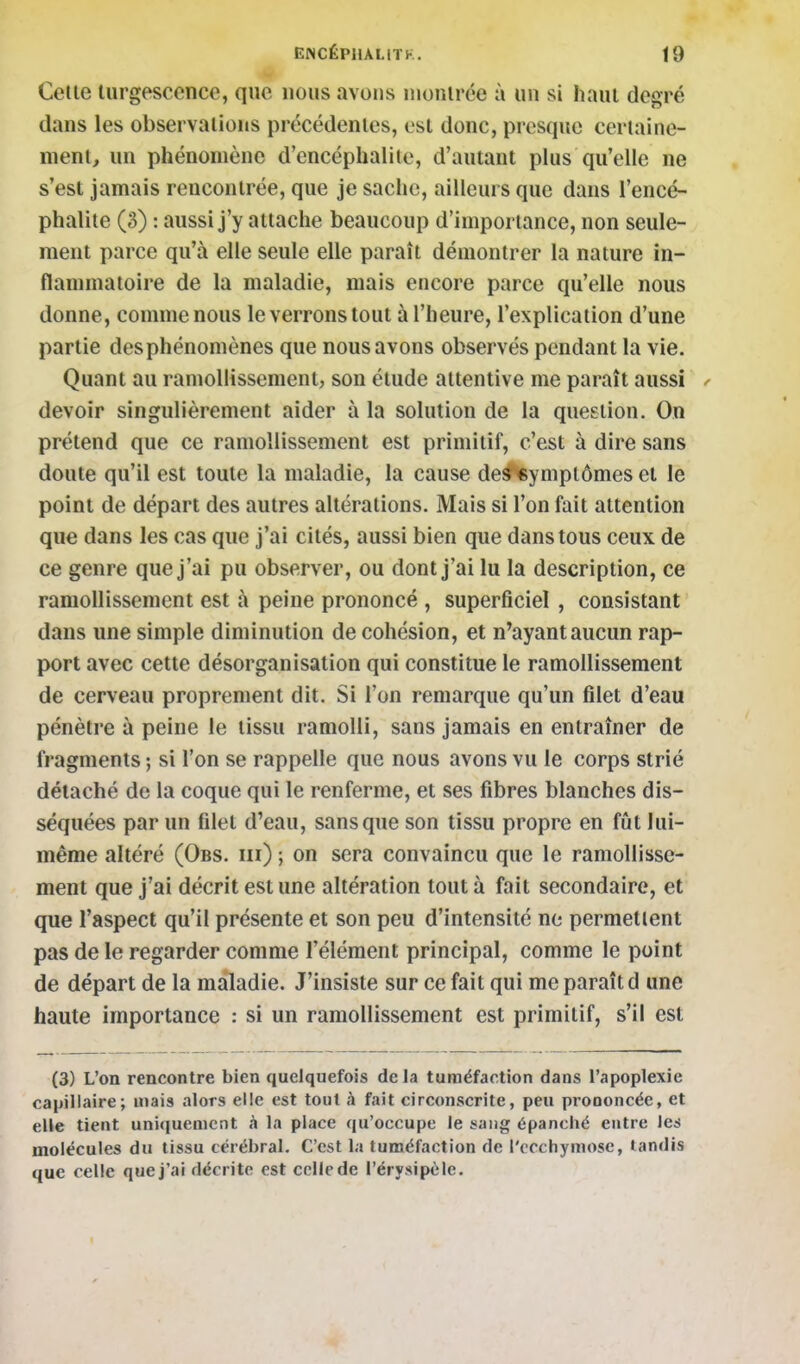 Celle lurgesccnce, que nous avons nionlrée à un si haul degré dans les observations précédentes, est donc, presque certaine- ment, un phénomène d'encéphalite, d'autant plus qu'elle ne s'est jamais rencontrée, que je sache, ailleurs que dans l'encé- phalite (3) : aussi j'y attache beaucoup d'importance, non seule- ment parce qu'à elle seule elle paraît démontrer la nature in- flammatoire de la maladie, mais encore parce qu'elle nous donne, comme nous le verrons tout à l'heure, l'explication d'une partie des phénomènes que nous avons observés pendant la vie. Quant au ramollissement, son étude attentive me paraît aussi / devoir singulièrement aider à la solution de la question. On prétend que ce ramollissement est primitif, c'est à dire sans doute qu'il est toute la maladie, la cause de^yniplômes et le point de départ des autres altérations. Mais si l'on fait attention que dans les cas que j'ai cités, aussi bien que dans tous ceux de ce genre que j'ai pu observer, ou dont j'ai lu la description, ce ramollissement est à peine prononcé , superficiel , consistant dans une simple diminution de cohésion, et n'ayant aucun rap- port avec cette désorganisation qui constitue le ramollissement de cerveau proprement dit. Si l'on remarque qu'un filet d'eau pénètre à peine le tissu ramolli, sans jamais en entraîner de fragments ; si l'on se rappelle que nous avons vu le corps strié détaché de la coque qui le renferme, et ses fibres blanches dis- séquées par un filet d'eau, sans que son tissu propre en fût lui- même altéré (Obs. m) -, on sera convaincu que le ramollisse- ment que j'ai décrit est une altération tout à fait secondaire, et que l'aspect qu'il présente et son peu d'intensité ne permettent pas de le regarder comme l'élément principal, comme le point de départ de la maladie. J'insiste sur ce fait qui me paraît d une haute importance : si un ramollissement est primitif, s'il est (3) L'on rencontre bien quelquefois delà tuméfaction dans l'apoplexie capillaire; mais alors elle est tout à fait circonscrite, peu prononcée, et elle tient uniquement à la place qu'occupe le sang épanché entre les molécules du tissu cérébral. C'est la tuméfaction de l'ecchymose, tandis que celle que j'ai décrite est ccllede l'érysipôle.